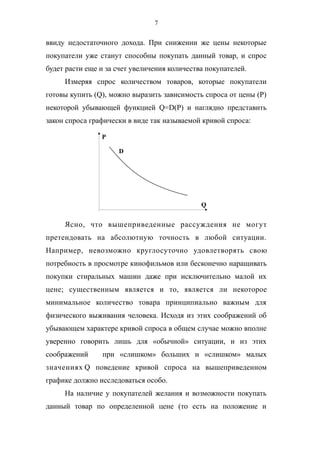7
ввиду недостаточного дохода. При снижении же цены некоторые
покупатели уже станут способны покупать данный товар, и спрос
будет расти еще и за счет увеличения количества покупателей.
Измеряя спрос количеством товаров, которые покупатели
готовы купить (Q), можно выразить зависимость спроса от цены (P)
некоторой убывающей функцией Q=D(P) и наглядно представить
закон спроса графически в виде так называемой кривой спроса:
Ясно, что вышеприведенные рассуждения не могут
претендовать на абсолютную точность в любой ситуации.
Например, невозможно круглосуточно удовлетворять свою
потребность в просмотре кинофильмов или бесконечно наращивать
покупки стиральных машин даже при исключительно малой их
цене; существенным является и то, является ли некоторое
минимальное количество товара принципиально важным для
физического выживания человека. Исходя из этих соображений об
убывающем характере кривой спроса в общем случае можно вполне
уверенно говорить лишь для «обычной» ситуации, и из этих
соображений при «слишком» больших и «слишком» малых
значениях Q поведение кривой спроса на вышеприведенном
графике должно исследоваться особо.
На наличие у покупателей желания и возможности покупать
данный товар по определенной цене (то есть на положение и
P
Q
D
 