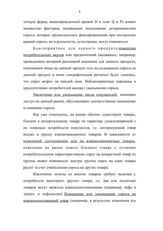 8
точную форму вышеприведенной кривой D в осях Q и P) влияет
множество факторов, называемых неценовыми детерминантами
спроса, которые предполагались фиксированными при построении
кривой спроса, но в реальности, естественно, могут изменяться.
Б л а го п р и я т н о е д л я д а н н о го п р од у кт а изменение
потребительских вкусов или предпочтений (вызванное, например,
проведением активной рекламной кампании для данного продукта,
изменением моды на данный продукт или исследованием спроса на
данный продукт в ином географическом регионе) будет означать,
что спрос возрос по каждой цене. Неблагоприятные перемены в
предпочтениях потребителей вызовут уменьшение спроса.
Увеличение или уменьшение числа покупателей, имеющих
доступ на данный рынок, обусловливает соответственно повышение
и снижение спроса.
Как уже отмечалось, на рынке обычно существуют товары,
близкие к интересующему товару по характеру удовлетворяемой с
их помощью потребности покупателя, т.е. интересующий товар
входит в группу взаимозаменяемых товаров. В зависимости от
изменений соотношения цен на взаимозаменяемые товары,
появления на рынке нового близкого товара с лучшими
потребительскими характеристиками спрос на конкретный товар из
группы может изменяться: внутри группы спрос на одни товары
растет за счет уменьшения спроса на другие товары.
Извлечение пользы из многих товаров требует наличия у
потребителя некоторого другого товара, т.е. два или несколько
товаров могут являться взаимодополняющими (например, кофе в
зернах и кофемолка). Повышение или уменьшение спроса на
взаимодополняющий товар (например, в результате изменения его
 