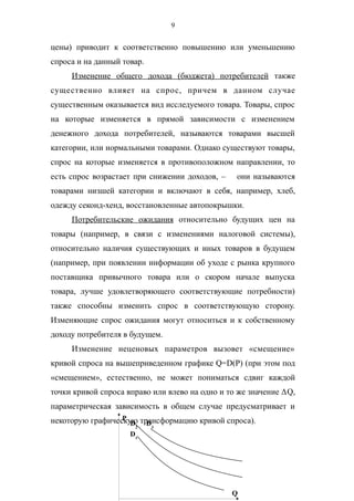 9
цены) приводит к соответственно повышению или уменьшению
спроса и на данный товар.
Изменение общего дохода (бюджета) потребителей также
существенно влияет на спрос, причем в данном случае
существенным оказывается вид исследуемого товара. Товары, спрос
на которые изменяется в прямой зависимости с изменением
денежного дохода потребителей, называются товарами высшей
категории, или нормальными товарами. Однако существуют товары,
спрос на которые изменяется в противоположном направлении, то
есть спрос возрастает при снижении доходов, – они называются
товарами низшей категории и включают в себя, например, хлеб,
одежду секонд-хенд, восстановленные автопокрышки.
Потребительские ожидания относительно будущих цен на
товары (например, в связи с изменениями налоговой системы),
относительно наличия существующих и иных товаров в будущем
(например, при появлении информации об уходе с рынка крупного
поставщика привычного товара или о скором начале выпуска
товара, лучше удовлетворяющего соответствующие потребности)
также способны изменить спрос в соответствующую сторону.
Изменяющие спрос ожидания могут относиться и к собственному
доходу потребителя в будущем.
Изменение неценовых параметров вызовет «смещение»
кривой спроса на вышеприведенном графике Q=D(P) (при этом под
«смещением», естественно, не может пониматься сдвиг каждой
точки кривой спроса вправо или влево на одно и то же значение ΔQ,
параметрическая зависимость в общем случае предусматривает и
некоторую графическую трансформацию кривой спроса).P
Q
D1
D2
D3
 