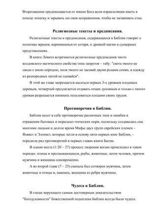 Второзаконии предписывается от имени Бога всем израильтянам иметь в
походе лопатку и зарывать ею свои испражнения, чтобы не загаживать стан.
Религиозные тексты и предписания.
Религиозные тексты и предписания, содержащиеся в Библии говорят о
политике жрецов, кормившихся от алтаря, о древней магии и суеверных
представлениях.
В книге Левита встречаются религиозные предписания чисто
колдовского магического свойства типа запретов – табу: "скота твоего не
своди с иною породою, поля твоего не засевай двумя родами семян, в одежду
из разнородных нитей не одевайся".
В этой же главе запрещается касаться первых 3-х урожаев плодовых
деревьев, четвертый предлагается отдавать отцам духовным и только с пятого
урожая разрешается начинать пользоваться плодами своих трудов.
Противоречия в Библии.
Библия несет в себе противоречие различных эпох и ошибки в
отражении бытовых и морально-этических норм, поскольку создавалась она
многими людьми и долгое время Мифы двух групп еврейских племен –
Яхвист и Элохист, которые легли в основу пяти первых книг Библии, -
породили ряд противоречий в первых главах книги Бытие.
В одном месте (1:20 – 27) процесс творения жизни происходил в таком
порядке: птицы и пресмыкающиеся, рыбы, животные, затем человек, причем
мужчина и женщина одновременно.
А во второй главе (7 – 25) сначала был сотворен мужчина, затем
животные и птицы и, наконец, женщина из ребра мужчины.
Чудеса в Библии.
В глазах верующего самым достоверным доказательством
"богодуховности" божественной подоплеки Библии всегда были чудеса.
 