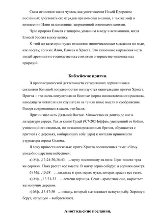 Сюда относятся такие чудеса, как уничтожение Ильей Пророком
посланных арестовать его отрядов при помощи молнии, а так же миф о
вознесении Илии на колеснице, запряженной огненными конями.
Чудо пророка Елисея с топором, упавшим в воду и всплывшим, когда
Елисей бросил в реку щепку.
К этой же категории чудес относятся многочисленные хождения по воде,
как посуху, того же Илии, Елисея и Христа. Это сказочные выражения меты
людей древности о господстве над стихиями о торжестве человека над
природой.
Библейские притчи.
В проповеднической деятельности сегодняшних церковников и
сектантов большой популярностью пользуются евангельские притчи Христа.
Притча – это очень популярная на Востоке форма иносказательного рассказа,
наводящего читателя или слушателя на те или иные мысли и соображения.
Говоря современным языком, это басня.
Притчи знал весь Дальний Восток. Множество их дошло до нас в
литературе евреев. Так ,в книге Судей (9:7-20)Иоффам, уцелевший от бойни,
учиненной его сводным, но незаконнорожденным братом, обращается с
притчей ( о деревьях, выбирающих себе царя) к жителям принявшего
узурпатора города Сихема.
Я хочу привести несколько притч Христа посвященных теме: «Чему
уподобно царствие небесное»:
а) Мф. ,13:24-30,36-43 …зерну посеянному на поле. Враг посеял туда
же сорняки. Пока растет все вместе. В жатву зерно соберут, а сорняки сожгут.
б) Мф. ,13:38 …закваске в трех мерах муки, которая красит все тесто.
в) Мф. , 13:31-32 …семени горчицы. Сеют - крохотное оно, вырастает
же могучим деревом.
г) Мф. ,13:47-50 …неводу, который вытаскивает всякую рыбу. Хорошую
берут, негодную – выбрасывают.
Апостольские послания.
 