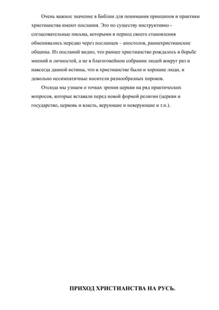 Очень важное значение в Библии для понимания принципов и практики
христианства имеют послания. Это по существу инструктивно -
согласовательные письма, которыми в период своего становления
обменивались нередко через посланцев – апостолов, раннехристианские
общины. Из посланий видно, что раннее христианство рождалось в борьбе
мнений и личностей, а не в благоговейном собрании людей вокруг раз и
навсегда данной истины, что в христианстве были и хорошие люди, и
довольно несимпатичные носители разнообразных пороков.
Отсюда мы узнаем о точках зрения церкви на ряд практических
вопросов, которые вставали перед новой формой религии (церкви и
государство, церковь и власть, верующие и неверующие и т.п.).
ПРИХОД ХРИСТИАНСТВА НА РУСЬ.
 
