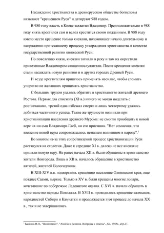 Насаждение христианства в древнерусском обществе богословы
называют "крещением Руси" и датируют 988 годом.
В 980 году власть в Киеве захватил Владимир. Предположительно в 988
году князь крестился сам и велел крестится своим подданным. В 988 году
имело место крещение только киевлян, положившее начало длительному и
напряженно протекавшему процессу утверждения христианства в качестве
государственной религии княжеской Руси.
По повелению князя, киевлян загнали в реку и там их окрестили
привезенные Владимиром священнослужители. После крещения киевлян
стали насаждать новую религию и в других городах Древней Руси.
И везде крестителям пришлось применять насилие, чтобы сломить
упорство не желавших принимать христианство.
С большим трудом удалось обратить в христианство жителей древнего
Ростова. Первые два епископа (XI в.) ничего не могли поделать с
ростовчанами, третий едва избежал смерти и лишь четвертому удалось
добиться частичного успеха. Такие же трудности возникли при
христианизации населения древнего Мурома: не смогли приобщить к новой
вере их ни сын Владимира Глеб, ни его приемник. "Нет сомнения, что
введение новой веры сопровождалось немалым волнением в народе".1
Во многом из-за этих сопротивлений процесс христианизации Руси
растянулся на столетия. Даже к середине XI в. далеко не все киевляне
приняли новую веру. Не ранее начала XII в. были обращены в христианство
жители Новгорода. Лишь в XII в. началось обращение в христианство
вятичей, жителей Вологодчины.
В XIII-XIV в.в. подверглось крещению население Олонецкого края, еще
позднее Саами, зыряне. Только в XV в. были крещены многие лопари,
кочевавшие по побережью Ледовитого океана. С XVI в. начали обращать в
христианство народы Поволжья. В XVII в. проводилось крещение калмыков,
народностей Сибири и Камчатки и продолжается этот процесс до начала XX
в., так и не завершившись.
1
Басилов В.Н., "Политиздат", "Атеизм и религия. Вопросы и ответы"., М., 1985г., стр.27.
 