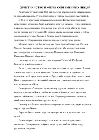 ХРИСТИАНСТВО И ЖИЗНЬ СОВРЕМЕННЫХ ЛЮДЕЙ
Христианству уже более 2000 лет и все это время люди то отвергали его,
то вновь сближались. Это хорошо видно в течение последних десятилетий.
В 30-х г.г. христиане подвергались гонению. Когда к власти пришли
коммунисты, верующим было запрещено ходить в церковь. Их преследовали,
и если на человека падало подозрение в то, что он верит в Бога, то с ним
могли сделать все что угодно. Но прошло время, сменилась власть и сейчас
хорошо видно, что все больше и больше людей посвящают себя
христианству. Открываются новые церкви, реставрируются храмы.
Меньше, чем за год был воздвигнут Храм Христа Спасителя. Но это в
Москве. Возьмем, к примеру, наш город Муром. Мы видим, что и здесь
реставрируются и открываются церкви: Козьмодемьянская, Надвратно
Казанская, Николо-Набережная.
Несмотря на все перемены, у нас открыты Троицкий, Стефания
Благовещенский монастыри.
Люди с удовольствием ходят в церкви не только по праздникам. Я знаю,
что многие находят в этом утешение. Человек приходит в церковь для
очищения своей души, но церковь требует, чтобы человек был готов к этому.
В посте он размышляет над собой, своими поступками и затем сознательно
идет на исповедь к Богу.
Он ощущает облегчение, он видит мир другими глазами, он хочет
исполнять заповеди Божие, чтобы жизнь его в будущем стала лучше, он
прощает обидящих его и молится за них. Церковь успокаивает человека,
особенно в это не спокойное трудное время.
Поэтому все больше людей идет в церковь, находят там умиротворение и
веру в царствие Божие.
Верить в Бога – значит верить в лучшую жизнь, в достижение своих
целей.
Религия играет значительную роль в воспитание подросткового
поколения. Она прививает доброту, милосердие, любовь к ближнему,
уважение к старшим.
 