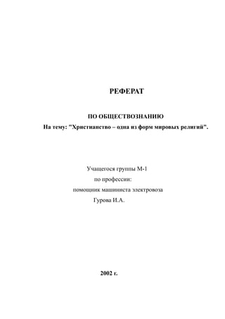 РЕФЕРАТ
ПО ОБЩЕСТВОЗНАНИЮ
На тему: "Христианство – одна из форм мировых религий".
Учащегося группы М-1
по профессии:
помощник машиниста электровоза
Гурова И.А.
2002 г.
 