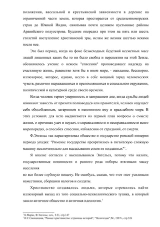 положения, вассальной и крестьянской зависимости в деревне на
ограниченной части земли, которая простирается от средиземноморских
стран до Южной Индии, охватывая почти целиком пустынные районы
Аравийского полуострова. Буддизм опередил при этом на пять или шесть
столетий наступление христианской эры, ислам же возник шестью веками
после нее.
Это был период, когда на фоне безысходных бедствий несметных масс
людей лишенных каких бы то ни было свобод и перспектив на этой Земле,
обозначилось учение о некоем "спасении" проповедавшее надежду на
счастливую жизнь, равенство хотя бы в ином мире, - ожидание, бесспорно,
иллюзорное, которое, однако, несло в себе мощный заряд человеческих
чувств, различно выражавшихся и преломлявшихся в социальном окружении,
политической и культурной среде своего времени.
Когда человек теряет уверенность в завтрашнем дне, когда судьбы людей
начинают зависеть от прихоти полководцев или правителей, человек ощущает
себя обособленным, затерянном в непонятном ему и враждебном мире. В
этих условиях для него выдвигаются на первый план вопросы о смысле
жизни, о причинах удач и неудач, о справедливости и несправедливости всего
миропорядка, о способах спасения, избавления от страданий, от смерти.
Ф.Энгельс так характеризовал общество и государство римской империи
периода упадка: "Римское государство превратилось в гигантскую сложную
машину исключительно для высасывания соков из подданных"1
.
Я вполне согласен с высказыванием Энгельса, потому что налоги,
государственные повинности и разного рода поборы втягивали массу
населения
во все более глубокую нищету. Не ошибусь, сказав, что этот гнет усиливали
наместники, сборщики налогов и солдаты.
Христианство создавалось людьми, которые стремились найти
иллюзорный выход из того социально-психологического тупика, в который
зашло античное общество и античная идеология.1
1
К.Маркс, Ф.Энгельс, соч., Т.21, стр.147
1
И.С.Свенцицкая, "Раннее христианство: страницы историй", "Политиздат",М., 1987г., стр.326
 