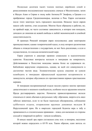 Несколько десятков тысяч членов знатных еврейских семей и
ремесленников последовательно высылались сначала в Месопотамию, затем
в Малую Азию и Сирию в эпоху войн Антиоха IV Эпифона, в Грецию и в
прибрежные города Средиземноморья, включая и Рим. Евреи составляли
после этого заметную часть городского населения. Немалое число евреев
нашло себе занятие, став солдатами. Многие были обращены в рабство, но,
по крайней мере, не часто состояние зависимости, в которое они попадали,
доходило до лишения их всякой свободы и любой экономической и семейной
самостоятельности.
В границах Римской империи евреи пользовались даже некоторыми
преимуществами; однако теократический идеал, в силу которого религиозная
община к отождествлению с государством, не мог быть реализован, а если и
осуществлялся, то в весьма незначительной мере.
Евреи утратили в диаспоре прежнее социальное и идеологическое
единство. Классовые контрасты всплыли в эмиграции на поверхность.
Действовавшие в Палестине моисеевы законы более не сдерживали их.
Библейское вероучение сохранилось, однако, во всей его совокупности в
достаточно чистом виде. Эллинистические культы спасения не сумели
освободить в эмиграции официальный иудаизмат нетерпимости и
замкнутости, которые обусловили его противостояния первым христианским
церквям.
В эмиграции воспринимаемый издали мессия утратил многие признаки
династического и военного освободителя, особенно после крушения попыток
Ирода реставрировать царство. Немногие привилегированные желали
отказаться от своих обычаев и ритуальных табу: обрезания, запрета есть мясо
забитых животных, если те не были тщательно обескровлены, соблюдение
субботнего отдыха, отправления крупных денежных вкладов В
Иерусалимский храм. Но в кварталах городской бедноты вера в табу и
привязанность к стеснительным прививкам – повод для насмешек со стороны
соседей и товарищей по работе – начали ослабевать.
В начале нашей эры евреи составляли семь млн. в империи, население
которой можно определить в 65-70 млн. Таким образом, один житель из
 