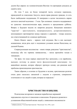 десяти был евреем: на эллинистическом Востоке эта пропорция доходила до
одной к пяти.
Из этих 7 млн. не более четвертой части, согласно переписки,
проведенной по повелению Августа, имели права римских граждан, то есть
были свободными подданными. В эмиграции в целом численность евреев
достигла заметной величины – 5 млн. Три основных элемента поддерживало
их единство: монотеистическая вера, синагога и празднование субботы.
Вопрос о будущем мессии их напротив разделял. Концепция некоевого
"царства" - крестьянского, патриархального, дезорганизованного,
воплощавшего противоречия между городом и деревней, - теперь казалось
нес ответствовавшей их сложным проблемам.
Книги Нового завета – зеркало этой ситуации. Все в них выглядит
искаженным, когда речь идет о подлинных условиях жизни Палестины, их
далекой Родины.
Спиритуализация мессианства – иначе говоря, рождение "христианства",
поскольку оба эти термина эквивалентны, - могла произойти только в
эмиграции.
Тот факт, что язык первых евангилий был греческим, а не еврейским,
выходит, поэтому за рамки чисто филологической констанции: это
важнейшее явление, которое образует прочную основу для решения всей
проблемы происхождения христианства.
Таким образом, в отличии от буддизма и ислама, христианская религия
очень рано оказалась связанной с людьми и странами, совершенно
отличными от тех людей и стран, которые ее породили.1
ХРИСТИАНСТВО И БИБЛИЯ.
Религиозные воззрения и заповеди первобытных верований
передавались изустно от поколения к поколению. В процессе развития и
усложнения общественной жизни людей, с появлением письменности
1
Амброжо Донини, "9 истоков Христианства", "Политиздат", М., 1979г., стр.8.
 