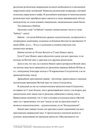 различные религиозные направления осознали необходимость в письменном
закреплении своих положений. Появилась религиозная литература, в которой
излагались вероучения и мифы. В дальнейшем некоторые из многочисленных
религиозных книг приобрели ореол святости в глазах приверженцев той или
иной религии, их стали называть священными, заповеданными самим Богом.
Так появилась и Библия.
Греческое слово "та библия" означает множественное число от слова
"библос" - книга1
.
Библия – это целая библиотека древних идеологических, исторических и
литературных памятников, созданных на Ближнем Востоке на протяжении 15
веков (XIIIв. до н.э. – II в.н.э.) десятками и сотнями известных или
неизвестных авторов.
Библия состоит из 39 книг Ветхого и 27 книг Нового завета.
Если 27 книг Нового завета абсолютно едины для всех христиан, то во
взглядах на Ветхий завет у христиан есть крупные разногласия.
Дело в том, что там, где в книгах Нового завета цитируется Ветхий завет,
эти цитаты чаще всего приводятся ао греческому переводу Библии III-Iiвв до
н.э., именуемому благодаря легенде о 70 переводчиках Септуагинтой, а не по
древнегреческому тексту.
Древнейшие христианские церкви – восточные, православные и западная
католическая принимают Ветхий завет по тексту Септуагинты.
В дошедшей до нас на эллинистическом греческом языке Септуагинте,
во-первых на 11 книг больше, чем в древнееврейском тексте, а во-вторых, ряд
канонических книг имеют еще и греческие добавления к своему тексту.
Православные включают эти 11 книг и вставки в остальные книги в Ветхий
завет, но с примечанием, что они "дошли до нас на греческом языке" и
являются неканоническими – душеполезными, но не "богодуховными".
Новый завет священ только для христиан и имеет одинаковый для всех
христианских направлений текст. У протестантов и сектантов молитв за
усопших, вымаливание им прощения грехов нет. Обуславливается это
1
С.Д.Сказкин, "Политиздат", "Настольная книга атеиста", М, 1987г., стр.271.
 