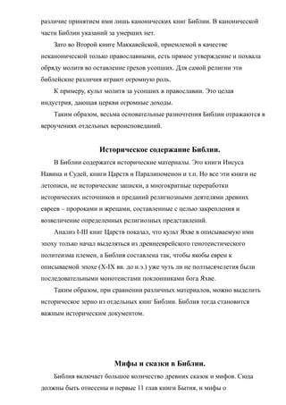 различие принятием ими лишь канонических книг Библии. В канонической
части Библии указаний за умерших нет.
Зато во Второй книге Маккавейской, приемлемой в качестве
неканонической только православными, есть прямое утверждение и похвала
обряду молитв во оставление грехов усопших. Для самой религии эти
библейские различия играют огромную роль.
К примеру, культ молитв за усопших в православии. Это целая
индустрия, дающая церкви огромные доходы.
Таким образом, весьма основательные разночтения Библии отражаются в
вероучениях отдельных вероисповеданий.
Историческое содержание Библии.
В Библии содержатся исторические материалы. Это книги Иисуса
Навина и Судей, книги Царств и Паралипоменон и т.п. Но все эти книги не
летописи, не исторические записки, а многократные переработки
исторических источников и преданий религиозными деятелями древних
евреев – пророками и жрецами, составленные с целью закрепления и
возвеличение определенных религиозных представлений.
Анализ I-III книг Царств показал, что культ Яхве в описываемую ими
эпоху только начал выделяться из древнееврейского генотеистического
политеизма племен, а Библия составлена так, чтобы якобы евреи к
описываемой эпохе (Х-IХ вв. до н.э.) уже чуть ли не полтысячелетия были
последовательными монотеистами поклонниками бога Яхве.
Таким образом, при сравнении различных материалов, можно выделить
историческое зерно из отдельных книг Библии. Библия тогда становится
важным историческим документом.
Мифы и сказки в Библии.
Библия включает большое количество древних сказок и мифов. Сюда
должны быть отнесены и первые 11 глав книги Бытия, и мифы о
 