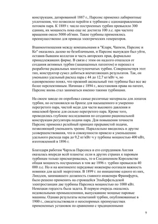 конструкции, датированной 1887 г., Парсонс применил лабиринтные
уплотнения, что позволило перейти к турбинам с однонаправленным
потоком пара. К 1889 г. число построенных турбин превысило 300
единиц, их мощность пока еще не достигла 100 л.с. при частоте
вращения около 5000 об/мин. Такие турбины применялись
преимущественно для привода электрических генераторов.
Взаимоотношения между компаньонами в "Кларк, Чапмэн, Парсонс и
Ко" оказались далеко не безоблачными, и Парсонс вынужден был уйти,
оставив бывшим коллегам и часть авторских прав, формально
принадлежавших фирме. В связи с этим он надолго отказался от
создания активных турбин (защищенных патентом) и перешел к
разработке радиальных многоступенчатых турбин. Совершенствуя этот
тип, конструктор сумел добиться впечатляющих результатов. Так, он
уменьшил удельный расход пара с 44 до 12,7 кг/кВт·ч, но
одновременно понял, что прежний аксиальный тип турбины был все же
более перспективным. Начиная с 1894 г., восстановив права на патент,
Парсонс вновь стал заниматься именно такими турбинами.
На своем заводе он опробовал самые различные материалы для лопаток
турбин, но остановился на бронзе для насыщенного и умеренно
перегретого пара, чистой меди для части высокого давления и
никелевой бронзе для сильно перегретого пара. Кроме того,
проводились глубокие исследования по созданию рациональной
конструкции регулятора подачи пара. Для повышения точности
Парсонс применил релейный принцип прерывистой подачи,
позволяющий уменьшить трение. Параллельно вводились и другие
усовершенствования, что в совокупности привело к уменьшению
удельного расхода пара до 9,2 кг/кВт·ч у турбины мощностью 400 кВт,
изготовленной в 1896 г.
Благодаря работам Чарльза Парсонса и его сотрудников Англия
оказалась впереди всей планеты: если в других странах к паровым
турбинам только присматривались, то в Соединенном Королевстве
общая мощность построенных в том же 1896 г. турбин превысила 40
000 л.с. Но и на континенте передовые инженеры осознали важность
новинки для целей энергетики. В 1899 г. по инициативе одного из них,
Линдлея, занимавшего должность главного инженера Франкфурта,
было решено применить на строящейся Эльберфельдской
электростанции две турбины Парсонса мощностью по 1000 кВт.
Немецкая гордость была задета. В первую очередь оказались
недовольными промышленники, выпускавшие мощные паровые
машины. Однако результаты испытаний турбин, опубликованные в
1900 г., свидетельствовали о неоспоримых преимуществах
примененных установок по сравнению с традиционными
9
 