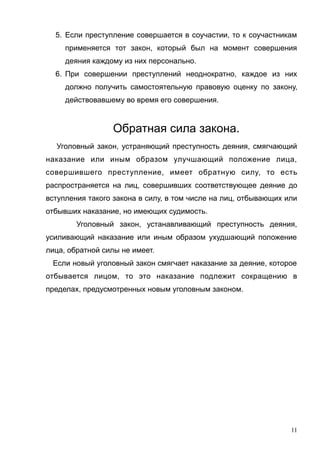 5. Если преступление совершается в соучастии, то к соучастникам
применяется тот закон, который был на момент совершения
деяния каждому из них персонально.
6. При совершении преступлений неоднократно, каждое из них
должно получить самостоятельную правовую оценку по закону,
действовавшему во время его совершения.
Обратная сила закона.
Уголовный закон, устраняющий преступность деяния, смягчающий
наказание или иным образом улучшающий положение лица,
совершившего преступление, имеет обратную силу, то есть
распространяется на лиц, совершивших соответствующее деяние до
вступления такого закона в силу, в том числе на лиц, отбывающих или
отбывших наказание, но имеющих судимость.
Уголовный закон, устанавливающий преступность деяния,
усиливающий наказание или иным образом ухудшающий положение
лица, обратной силы не имеет.
Если новый уголовный закон смягчает наказание за деяние, которое
отбывается лицом, то это наказание подлежит сокращению в
пределах, предусмотренных новым уголовным законом.
11
 