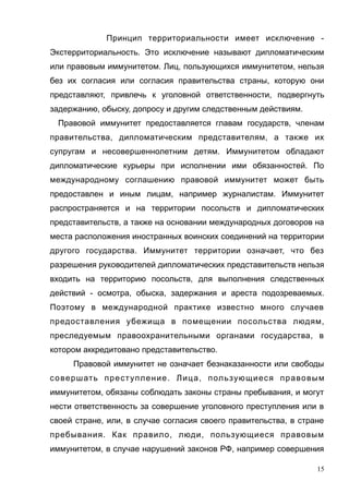 Принцип территориальности имеет исключение -
Экстерриториальность. Это исключение называют дипломатическим
или правовым иммунитетом. Лиц, пользующихся иммунитетом, нельзя
без их согласия или согласия правительства страны, которую они
представляют, привлечь к уголовной ответственности, подвергнуть
задержанию, обыску, допросу и другим следственным действиям.
Правовой иммунитет предоставляется главам государств, членам
правительства, дипломатическим представителям, а также их
супругам и несовершеннолетним детям. Иммунитетом обладают
дипломатические курьеры при исполнении ими обязанностей. По
международному соглашению правовой иммунитет может быть
предоставлен и иным лицам, например журналистам. Иммунитет
распространяется и на территории посольств и дипломатических
представительств, а также на основании международных договоров на
места расположения иностранных воинских соединений на территории
другого государства. Иммунитет территории означает, что без
разрешения руководителей дипломатических представительств нельзя
входить на территорию посольств, для выполнения следственных
действий - осмотра, обыска, задержания и ареста подозреваемых.
Поэтому в международной практике известно много случаев
предоставления убежища в помещении посольства людям,
преследуемым правоохранительными органами государства, в
котором аккредитовано представительство.
Правовой иммунитет не означает безнаказанности или свободы
совершать преступление. Лица, пользующиеся правовым
иммунитетом, обязаны соблюдать законы страны пребывания, и могут
нести ответственность за совершение уголовного преступления или в
своей стране, или, в случае согласия своего правительства, в стране
пребывания. Как правило, люди, пользующиеся правовым
иммунитетом, в случае нарушений законов РФ, например совершения
15
 