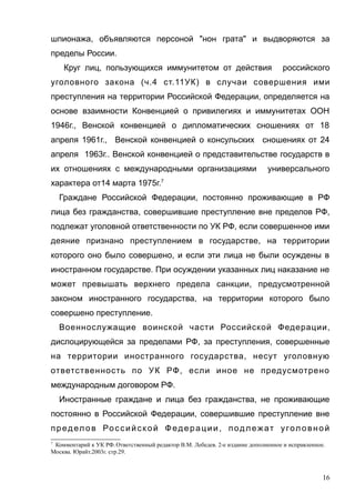 шпионажа, объявляются персоной "нон грата" и выдворяются за
пределы России.
Круг лиц, пользующихся иммунитетом от действия российского
уголовного закона (ч.4 ст.11УК) в случаи совершения ими
преступления на территории Российской Федерации, определяется на
основе взаимности Конвенцией о привилегиях и иммунитетах ООН
1946г., Венской конвенцией о дипломатических сношениях от 18
апреля 1961г., Венской конвенцией о консульских сношениях от 24
апреля 1963г.. Венской конвенцией о представительстве государств в
их отношениях с международными организациями универсального
характера от14 марта 1975г.7
Граждане Российской Федерации, постоянно проживающие в РФ
лица без гражданства, совершившие преступление вне пределов РФ,
подлежат уголовной ответственности по УК РФ, если совершенное ими
деяние признано преступлением в государстве, на территории
которого оно было совершено, и если эти лица не были осуждены в
иностранном государстве. При осуждении указанных лиц наказание не
может превышать верхнего предела санкции, предусмотренной
законом иностранного государства, на территории которого было
совершено преступление.
Военнослужащие воинской части Российской Федерации,
дислоцирующейся за пределами РФ, за преступления, совершенные
на территории иностранного государства, несут уголовную
ответственность по УК РФ, если иное не предусмотрено
международным договором РФ.
Иностранные граждане и лица без гражданства, не проживающие
постоянно в Российской Федерации, совершившие преступление вне
предел ов Российской Федерации, подлежат угол овной
7
Комментарий к УК РФ.Ответственный редактор В.М. Лебедев. 2-е издание дополненное и исправленное.
Москва. Юрайт.2003г. стр.29.
16
 