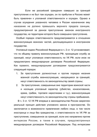 Если же российский гражданин совершил за границей
преступление и не был там осужден, он по прибытии в Россию может
быть привлечен к уголовной ответственности и осужден. Однако в
случае осуждения указанного человека в России назначенное ему
наказание не должно превышать верхнего предела санкции,
предусмотренной за данное преступление законом иностранного
государства, на территории которого было совершено преступление.
Особый порядок ответственности предусматривается в отношении
военнослужащих воинских частей, дислоцирующихся в иностранном
государстве.
Уголовный кодекс Российской Федерации в ч. 2 ст. 12 устанавливает,
что по общему правилу военнослужащие РФ, проходящие службу за
границей, несут уголовную ответственность по УК РФ, если иное не
предусмотрено международным договором Российской Федерации.
Как правило, международными договорами предусматривается
следующий порядок:
1. За преступления должностные и против порядка несения
военной службы военнослужащие, находящиеся за границей,
несут ответственность по законодательству своей страны;
2. За преступления, совершенные вне территории воинской части
и носящие уголовный характер (убийство, изнасилование,
кража, грабеж, торговля наркотиками и т.д.), военнослужащие
несут ответственность по законодательству страны пребывания.
В ч. 3 ст. 12 УК РФ впервые в законодательстве России закреплен
реальный принцип действия уголовного закона в пространстве. Он
заключается в возможности привлечения любого лица, в том числе
иностранца и лица без гражданства, к ответственности по УК РФ за
преступление, совершенное за границей, если оно направлено против
интересов России, а также в случаях, предусмотренных
международным договором Российской Федерации. Под интересами
18
 