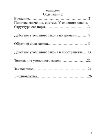 Москва 2003г.
Содержание:
Введение………………………………………….2
Понятие, значение, система Уголовного закона,
Структура его норм…………………….……..…3
Действие уголовного закона во времени……….9
Обратная сила закона………………………...…11
Действие уголовного закона в пространстве….13
Толкование уголовного закона…………………22
Заключение………………………………………24
Библиография……………………………………26
1
 