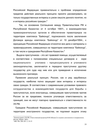 Российской Федерации применительно к проблеме определения
пределов действия реального принципа принято рассматривать не
только государственные интересы в узком смысле данного понятия, но
и интересы российских граждан.8
Так, на основании Соглашения между Правительством РФ и
Республикой Казахстан от 4 октября 1997г., о взаимодействии
правоохранительных органов в обеспечении правопорядка на
территории комплекса ”Байконур”, подписанного после заключения
Договора аренды комплекса “Байконур” от 10 декабря1994г., к
юрисдикции Российской Федерации относятся все дела и материалы о
правонарушениях, совершенных на территории комплекса “Байконур”,
в том числе и гражданами Республики Казахстан.9
Выдача преступников – это акт правовой помощи, осуществляемый
в соответствии с положениями специальных договоров и норм
национального уголовно - процессуального и уголовного
законодательства, заключается в передаче преступника другому
государству для суда над ним или для приведения в исполнение
вынесенного приговора.
Применяя реальный принцип, Россия, как и ряд зарубежных
государств, наиболее полно защищает свои интересы и интересы
своих граждан. В соответствии с современными условиями правового
сотрудничества и взаимодействия государств для борьбы с
преступностью, если иностранцы, совершившие преступление против
России за ее пределами, понесли уголовную ответственность за
границей, они не могут повторно привлекаться к ответственности по
УК РФ.
Граждане Российской Федерации, совершившие преступление на
территории иностранного государства, не подлежат выдаче этому
8
Комментарий к УК РФ. Ответственный редактор В.М.Лебедев.2-е издание дополненное и исправленное.
Москва. Юрайт. 2003г.
9
БВС РФ. 2001.№7. С.18-19
19
 