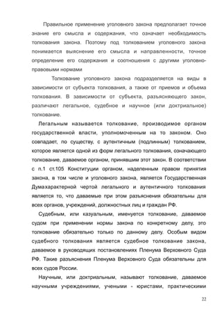 Правильное применение уголовного закона предполагает точное
знание его смысла и содержания, что означает необходимость
толкования закона. Поэтому под толкованием уголовного закона
понимается выяснение его смысла и направленности, точное
определение его содержания и соотношения с другими уголовно-
правовыми нормами
Толкование уголовного закона подразделяется на виды в
зависимости от субъекта толкования, а также от приемов и объема
толкования. В зависимости от субъекта, разъясняющего закон,
различают легальное, судебное и научное (или доктриальное)
толкование.
Легальным называется толкование, производимое органом
государственной власти, уполномоченным на то законом. Оно
совпадает, по существу, с аутентичным (подлинным) толкованием,
которое является одной из форм легального толкования, означающего
толкование, даваемое органом, принявшим этот закон. В соответствии
с п.1 ст.105 Конституции органом, наделенным правом принятия
закона, в том числе и уголовного закона, является Государственная
Думахарактерной чертой легального и аутентичного толкования
является то, что даваемые при этом разъяснения обязательны для
всех органов, учреждений, должностных лиц и граждан РФ.
Судебным, или казуальным, именуется толкование, даваемое
судом при применении нормы закона по конкретному делу, это
толкование обязательно только по данному делу. Особым видом
судебного толкования является судебное толкование закона,
даваемое в руководящих постановлениях Пленума Верховного Суда
РФ. Такие разъяснения Пленума Верховного Суда обязательны для
всех судов России.
Научным, или доктриальным, называют толкование, даваемое
научными учреждениями, учеными - юристами, практическими
22
 