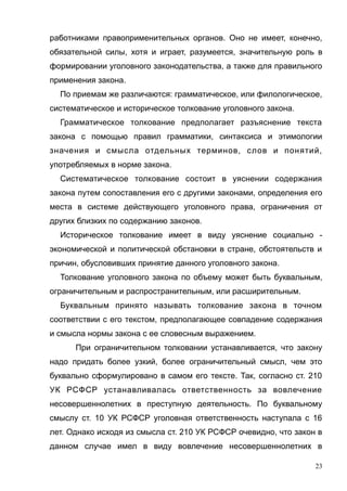 работниками правоприменительных органов. Оно не имеет, конечно,
обязательной силы, хотя и играет, разумеется, значительную роль в
формировании уголовного законодательства, а также для правильного
применения закона.
По приемам же различаются: грамматическое, или филологическое,
систематическое и историческое толкование уголовного закона.
Грамматическое толкование предполагает разъяснение текста
закона с помощью правил грамматики, синтаксиса и этимологии
значения и смысла отдельных терминов, слов и понятий,
употребляемых в норме закона.
Систематическое толкование состоит в уяснении содержания
закона путем сопоставления его с другими законами, определения его
места в системе действующего уголовного права, ограничения от
других близких по содержанию законов.
Историческое толкование имеет в виду уяснение социально -
экономической и политической обстановки в стране, обстоятельств и
причин, обусловивших принятие данного уголовного закона.
Толкование уголовного закона по объему может быть буквальным,
ограничительным и распространительным, или расширительным.
Буквальным принято называть толкование закона в точном
соответствии с его текстом, предполагающее совпадение содержания
и смысла нормы закона с ее словесным выражением.
При ограничительном толковании устанавливается, что закону
надо придать более узкий, более ограничительный смысл, чем это
буквально сформулировано в самом его тексте. Так, согласно ст. 210
УК РСФСР устанавливалась ответственность за вовлечение
несовершеннолетних в преступную деятельность. По буквальному
смыслу ст. 10 УК РСФСР уголовная ответственность наступала с 16
лет. Однако исходя из смысла ст. 210 УК РСФСР очевидно, что закон в
данном случае имел в виду вовлечение несовершеннолетних в
23
 