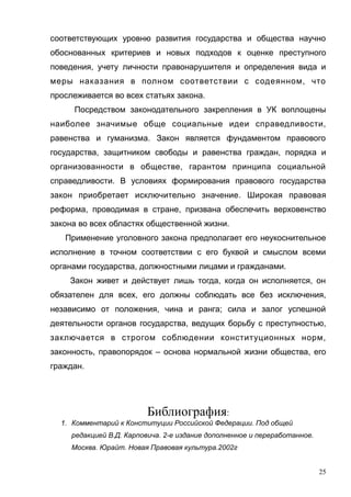 соответствующих уровню развития государства и общества научно
обоснованных критериев и новых подходов к оценке преступного
поведения, учету личности правонарушителя и определения вида и
меры наказания в полном соответствии с содеянном, что
прослеживается во всех статьях закона.
Посредством законодательного закрепления в УК воплощены
наиболее значимые обще социальные идеи справедливости,
равенства и гуманизма. Закон является фундаментом правового
государства, защитником свободы и равенства граждан, порядка и
организованности в обществе, гарантом принципа социальной
справедливости. В условиях формирования правового государства
закон приобретает исключительно значение. Широкая правовая
реформа, проводимая в стране, призвана обеспечить верховенство
закона во всех областях общественной жизни.
Применение уголовного закона предполагает его неукоснительное
исполнение в точном соответствии с его буквой и смыслом всеми
органами государства, должностными лицами и гражданами.
Закон живет и действует лишь тогда, когда он исполняется, он
обязателен для всех, его должны соблюдать все без исключения,
независимо от положения, чина и ранга; сила и залог успешной
деятельности органов государства, ведущих борьбу с преступностью,
заключается в строгом соблюдении конституционных норм,
законность, правопорядок – основа нормальной жизни общества, его
граждан.
Библиография:
1. Комментарий к Конституции Российской Федерации. Под общей
редакцией В.Д. Карповича. 2-е издание дополненное и переработанное.
Москва. Юрайт. Новая Правовая культура.2002г
25
 