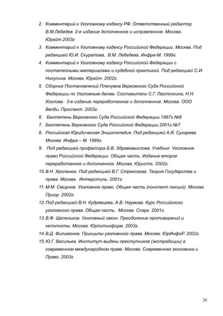 2. Комментарий к Уголовному кодексу РФ. Ответственный редактор
В.М.Лебедев. 2-е издание дополненное и исправленное. Москва.
Юрайт.2003г
3. Комментарий к Уголовному кодексу Российской Федерации. Москва. Под
редакцией Ю.И. Скуратова, В.М. Лебедева. Инфра-М. 1999г.
4. Комментарий к Уголовному кодексу Российской Федерации с
постатейными материалами и судебной практикой. Под редакцией С.И.
Никулина. Москва. Юрайт. 2002г.
5. Сборник Постановлений Пленумов Верховного Суда Российской
Федерации по Уголовным делам. Составители С.Г. Ласточкина, Н.Н.
Хохлова. 3-е издание переработанное и дополненное. Москва. ООО
Велби. Проспект. 2003г.
6. Бюллетень Верховного Суда Российской Федерации.1997г.№8
7. Бюллетень Верховного Суда Российской Федерации.2001г.№7
8. Российская Юридическая Энциклопедия. Под редакцией А.Я. Сухарева.
Москва. Инфра – М. 1999г.
9. Под редакцией профессора Б.В. Здравомыслова. Учебник Уголовное
право Российской Федерации. Общая часть. Издание второе
переработанное и дополненное. Москва. Юристъ. 2002г.
10.В.Н. Хропанюк. Под редакцией В.Г. Стрекозова. Теория Государства и
права. Москва. Интерстиль. 2001г.
11. М.М. Смирнов. Уголовное право. Общая часть (конспект лекций). Москва.
Приор. 2002г.
12.Под редакцией В.Н. Кудрявцева, А.В. Наумова. Курс Российского
уголовного права. Общая часть. Москва. Спарк. 2001г.
13.В.Ф. Щепельков. Уголовный закон. Преодоление противоречий и
неполноты. Москва. Юрлитинформ. 2003г.
14.В.Д. Филимонов. Принципы уголовного права. Москва. ЮрИнфоР. 2002г.
15.Ю.Г. Васильев. Институт выдачи преступников (экстрадиции) в
современном международном праве. Москва. Современная экономика и
Право. 2003г.
26
 