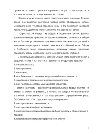 сущность и смысл уголовно-правовых норм, содержащихся в
уголовном законе, но новых законов не создают.
Каждая статья кодекса имеет самостоятельное значение. В то же
время она является составной частью норм, образующих кодекс.
Сосредоточение уголовно-правовых норм в УК позволяет наиболее
полно, точно, доступно уяснять и применять уголовный закон.
Структура УК состоит из Общей и Особенной частей. Законы,
устанавливающие принципы и общие положения, относятся к общей
части. Законы, устанавливающие конкретные составы преступлений и
наказание за преступное деяние, относятся к особенной части. Общая
и Особенная тесно взаимосвязаны, поскольку нельзя правильно
применить норму Особенной части, не обратившись к Общей.
В действующем уголовном кодексе Общая часть включает в себя 6
разделов,15глав и 104 статьи, и делятся на следующие разделы:
1.уголовный закон;
2. преступление;
3. наказание;
4. освобождение от наказания и уголовной ответственности;
5. уголовная ответственность несовершеннолетних;
6. принудительные меры медицинского характера.
Особенная часть – содержит 6 разделов,19глав. Главы делится на
статьи, а статьи на разделы, в каждом из которых устанавливается
уголовная ответственность за преступления определенного рода.
Особенная часть УК содержит следующие разделы:
1. преступления против личности;
2. преступления в сфере экономики;
3. преступления против общественной безопасности и общественного
порядка;
4. преступления против государственной власти;
5
 