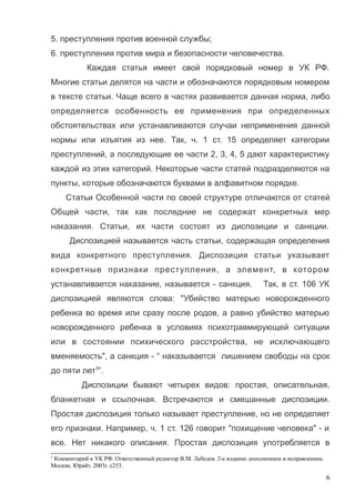 5. преступления против военной службы;
6. преступления против мира и безопасности человечества.
Каждая статья имеет свой порядковый номер в УК РФ.
Многие статьи делятся на части и обозначаются порядковым номером
в тексте статьи. Чаще всего в частях развивается данная норма, либо
определяется особенность ее применения при определенных
обстоятельствах или устанавливаются случаи неприменения данной
нормы или изъятия из нее. Так, ч. 1 ст. 15 определяет категории
преступлений, а последующие ее части 2, 3, 4, 5 дают характеристику
каждой из этих категорий. Некоторые части статей подразделяются на
пункты, которые обозначаются буквами в алфавитном порядке.
Статьи Особенной части по своей структуре отличаются от статей
Общей части, так как последние не содержат конкретных мер
наказания. Статьи, их части состоят из диспозиции и санкции.
Диспозицией называется часть статьи, содержащая определения
вида конкретного преступления. Диспозиция статьи указывает
конкретные признаки преступления, а элемент, в котором
устанавливается наказание, называется - санкция. Так, в ст. 106 УК
диспозицией являются слова: "Убийство матерью новорожденного
ребенка во время или сразу после родов, а равно убийство матерью
новорожденного ребенка в условиях психотравмирующей ситуации
или в состоянии психического расстройства, не исключающего
вменяемость", а санкция - “ наказывается лишением свободы на срок
до пяти лет3
”.
Диспозиции бывают четырех видов: простая, описательная,
бланкетная и ссылочная. Встречаются и смешанные диспозиции.
Простая диспозиция только называет преступление, но не определяет
его признаки. Например, ч. 1 ст. 126 говорит "похищение человека" - и
все. Нет никакого описания. Простая диспозиция употребляется в
3
Комментарий к УК РФ. Ответственный редактор В.М. Лебедев. 2-е издание дополненное и исправленное.
Москва. Юрайт. 2003г. с253.
6
 