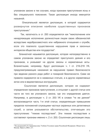 уголовном законе в тех случаях, когда признаки преступления ясны и
без специального пояснения. Такая диспозиция иногда именуется
назывной.
Описательной является диспозиция, в которой содержится
развернутое описание наиболее существенных признаков
преступления.4
Так, халатность в ст. 293 определяется как "неисполнение или
ненадлежащее исполнение должностным лицом своих обязанностей
вследствие недобросовестного или небрежного отношения к службе,
если это повлекло существенное нарушение прав и законных
интересов общества или государства".
Бланкетной называется диспозиция, которая непосредственно в
самом уголовном законе не определяет преступного деяния и его
признаков, а указывает на другие законы и нормативные акты.
Бланкетными, например, будут диспозиции ч. I ст. 216-219 УК,
предусматривающие наказания за нарушение правил безопасности
при ведении разного рода работ и пожарной безопасности. Сами же
правила содержатся не в названных статьях, а в других нормативных
актах или в ведомственных инструкциях.
Ссылочная является диспозиция, которая не содержит
определения признаков преступления, а отсылает к другой статье или
части ее того же уголовного закона, где это определение дается.
Например, в диспозиции ч. 2 ст. 203 УК в словах "те же деяния"
воспроизводится часть 1-я этой статьи, определяющая превышение
пределов полномочий служащими частных охранных или детективных
служб, а затем указывается обстоятельство, отягчающее это
преступление: "тяжкие последствия". Эти тяжкие последствия и
составляют признаки именно ч. 2 ст. 203. Ссылочная диспозиция лишь
4
Под редакцией Б. В. Здравомыслова. Учебник Уголовное право Российской Федерации. Общая часть.
Москва. Юристъ.2002г. с37.
7
 