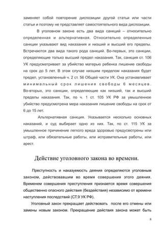 заменяет собой повторение диспозиции другой статьи или части
статьи и поэтому не представляет самостоятельного вида диспозиции.
В уголовном законе есть два вида санкций – относительно
определенная и альтернативная. Относительно определенные
санкции указывают вид наказания и низший и высший его пределы.
Встречаются два вида такого рода санкций. Во-первых, это санкции,
определяющие только высший предел наказания. Так, санкция ст. 106
УК предусматривает за убийство матерью ребенка лишение свободы
на срок до 5 лет. В этом случае низшим пределом наказания будет
предел, установленный ч. 2 ст. 56 Общей части УК. Она устанавливает
м и н и м а л ь н ы й с р о к л и ш е н и я с в о б о д ы 6 м е с я ц е в .
Во-вторых, это санкции, определяющие как низший, так и высший
пределы наказания. Так, по ч. 1 ст. 105 УК РФ за умышленное
убийство предусмотрена мера наказания лишение свободы на срок от
6 до 15 лет.
Альтернативная санкция. Указывается несколько основных
наказаний, и суд выбирает одно из них. Так, по ст. 115 УК за
умышленное причинение легкого вреда здоровью предусмотрены или
штраф, или обязательные работы, или исправительные работы, или
арест.
Действие уголовного закона во времени.
Преступность и наказуемость деяния определяются уголовным
законом, действовавшим во время совершения этого деяния.
Временем совершения преступления признается время совершения
общественно опасного действия (бездействия) независимо от времени
наступления последствий (СТ.9 УК РФ).
Уголовный закон прекращает действовать после его отмены или
замены новым законом. Прекращение действия закона может быть
8
 