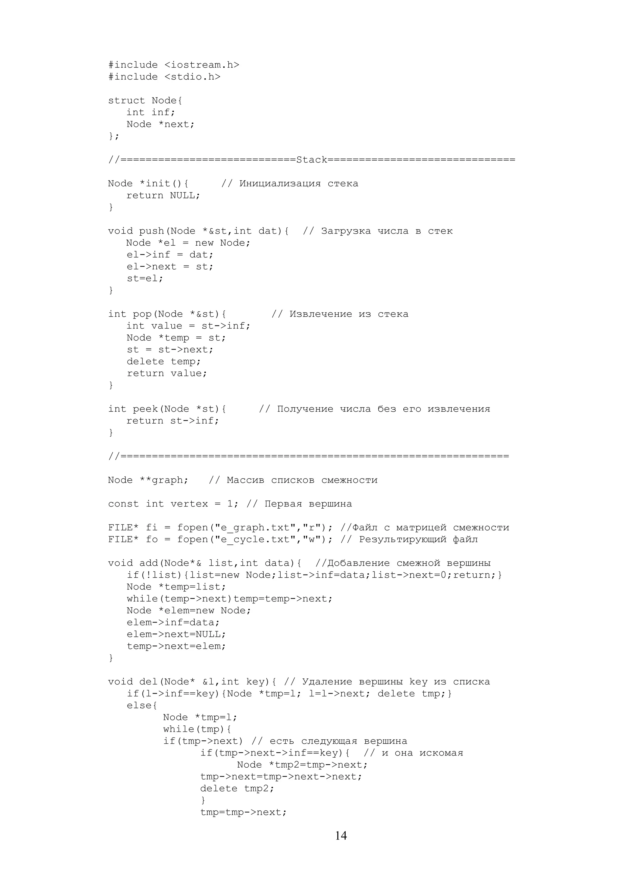 #include <iostream.h>
#include <stdio.h>
struct Node{
int inf;
Node *next;
};
//============================Stack==============================
Node *init(){ // Инициализация стека
return NULL;
}
void push(Node *&st,int dat){ // Загрузка числа в стек
Node *el = new Node;
el->inf = dat;
el->next = st;
st=el;
}
int pop(Node *&st){ // Извлечение из стека
int value = st->inf;
Node *temp = st;
st = st->next;
delete temp;
return value;
}
int peek(Node *st){ // Получение числа без его извлечения
return st->inf;
}
//==============================================================
Node **graph; // Массив списков смежности
const int vertex = 1; // Первая вершина
FILE* fi = fopen("e_graph.txt","r"); //Файл с матрицей смежности
FILE* fo = fopen("e_cycle.txt","w"); // Результирующий файл
void add(Node*& list,int data){ //Добавление смежной вершины
if(!list){list=new Node;list->inf=data;list->next=0;return;}
Node *temp=list;
while(temp->next)temp=temp->next;
Node *elem=new Node;
elem->inf=data;
elem->next=NULL;
temp->next=elem;
}
void del(Node* &l,int key){ // Удаление вершины key из списка
if(l->inf==key){Node *tmp=l; l=l->next; delete tmp;}
else{
Node *tmp=l;
while(tmp){
if(tmp->next) // есть следующая вершина
if(tmp->next->inf==key){ // и она искомая
Node *tmp2=tmp->next;
tmp->next=tmp->next->next;
delete tmp2;
}
tmp=tmp->next;
14
 