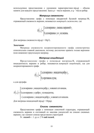 используемых представления с указанием характеристики n(p,q) – объема
памяти для каждого представления. Здесь p – число вершин, а q – число ребер.
Матрица смежности
Представление графа с помощью квадратной булевой матрицы M,
отражающей смежность вершин, называется матрицей смежности, где
 





смежны.неивершиныесли,0
вершинойссмежнавершинаесли,1
,
ji
ji
vv
vv
jiM
Для матрицы смежности n(p,q) = O(p2
).
Замечание
Матрица смежности неориентированного графа симметрична
относительно главной диагонали, поэтому достаточно хранить только верхнюю
(или нижнюю) треугольную матрицу.
Матрица инциденций
Представление графа с помощью матрицы H, отражающей
инцидентность вершин и ребер, называется матрицей инциденций, где для
неориентированного графа
 




случае,противномв,0
,eребруинцидентнавершинаесли,1
,
jiv
jiH
а для орграфа
 







началом.егояявляетсиребруинцидентнавершинаесли,1
,инцидентнынереброивершинаесли,0
концом,егояявляетсиребруинцидентнавершинаесли,1
,
ji
ji
ji
ev
ev
ev
jiH
Для матрицы инциденций n(p,q) = O(pq).
Списки смежности
Представление графа с помощью списочной структуры, отражающей
смежность вершин и состоящей из массива указателей на списки смежных
вершин, где элемент списка представлен структурой
N : record v : 1..p; n :↑ N end record,
10
 