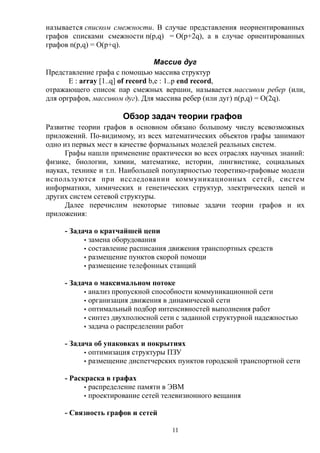 называется списком смежности. В случае представления неориентированных
графов списками смежности n(p,q) = O(p+2q), а в случае ориентированных
графов n(p,q) = O(p+q).
Массив дуг
Представление графа с помощью массива структур
E : array [1..q] of record b,e : 1..p end record,
отражающего список пар смежных вершин, называется массивом ребер (или,
для орграфов, массивом дуг). Для массива ребер (или дуг) n(p,q) = O(2q).
Обзор задач теории графов
Развитие теории графов в основном обязано большому числу всевозможных
приложений. По-видимому, из всех математических объектов графы занимают
одно из первых мест в качестве формальных моделей реальных систем.
Графы нашли применение практически во всех отраслях научных знаний:
физике, биологии, химии, математике, истории, лингвистике, социальных
науках, технике и т.п. Наибольшей популярностью теоретико-графовые модели
используются при исследовании коммуникационных сетей, систем
информатики, химических и генетических структур, электрических цепей и
других систем сетевой структуры.
Далее перечислим некоторые типовые задачи теории графов и их
приложения:
- Задача о кратчайшей цепи
· замена оборудования
· составление расписания движения транспортных средств
· размещение пунктов скорой помощи
· размещение телефонных станций
- Задача о максимальном потоке
· анализ пропускной способности коммуникационной сети
· организация движения в динамической сети
· оптимальный подбор интенсивностей выполнения работ
· синтез двухполюсной сети с заданной структурной надежностью
· задача о распределении работ
- Задача об упаковках и покрытиях
· оптимизация структуры ПЗУ
· размещение диспетчерских пунктов городской транспортной сети
- Раскраска в графах
· распределение памяти в ЭВМ
· проектирование сетей телевизионного вещания
- Связность графов и сетей
11
 
