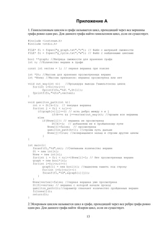 Приложение А
1. Гамильтоновым циклом в графе называется цикл, проходящий через все вершины
графа ровно один раз. Для данного графа найти гамильтонов цикл, если он существует.
#include <iostream.h>
#include <stdio.h>
FILE* fi = fopen("g_graph.txt","r"); // Файл с матрицей смежности
FILE* fo = fopen("g_cycle.txt","w"); // Файл с найденными циклами
bool **graph; //Матрица смежности для хранения графа
int n; //Количество вершин в графе
const int vertex = 1; // первая вершина при поиске
int *St; //Массив для хранения просмотренных вершин
int *Nnew; //Массив признаков: вершина просмотрена или нет
void out_way(int n){ //Процедура вывода Гамильтонова цикла
for(int i=0;i<n;i++)
fprintf(fo,"%d ",St[i]);
fprintf(fo,"%dn",vertex);
}
void gamilton_path(int k){
int v = St[k-1]; // текущая вершина
for(int j = 0;j < n;j++)
if(graph[v][j]==1) // есть ребро между v и j
if(k==n && j==vertex)out_way(n); //прошли все вершины
else
if(Nnew[j]){ // вершина не просмотрена
St[k]=j; // добавляем ее к пройденному пути
Nnew[j]=false; // просмотрена
gamilton_path(k+1); //строим путь дальше
Nnew[j]=true; //возвращаемся назад и строим другие циклы
}
}
int main(){
fscanf(fi,"%d",&n); //Считываем количество вершин
St = new int[n];
Nnew = new int[n];
for(int i = 0;i < n;i++)Nnew[i]=1; // Нет просмотренных вершин
graph = new bool*[n];
for(int i=0;i<n;i++){
graph[i] = new bool[n]; //выделяем память под строку
for(int j=0;j<n;j++){
fscanf(fi,"%d",&graph[i][j]);
}
}
Nnew[vertex]=false; //первая вершина уже просмотрена
St[0]=vertex; // вершина с которой начали проход
gamilton_path(1);//параметр означает количество пройденных вершин
fcloseall();
return(0);
}
2.Эйлеровым циклом называется цикл в графе, проходящий через все ребра графа ровно
один раз. Для данного графа найти эйлеров цикл, если он существует.
13
 