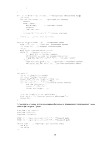 }
}
}
bool eiler(Node **gr,int num){ // Определение эйлеровости графа
int count;
for(int i=0;i<num;i++){ //проходим все вершины
count=0;
Node *tmp=gr[i];
while(tmp){ // считаем степень
count++;
tmp=tmp->next;
}
if(count%2==1)return 0; // степень нечетная
}
return 1; // все степени четные
}
void eiler_path(Node **gr){ //Построение цикла
Node *S = init();// Стек для пройденных вершин
int v=vertex;// 1я вершина (произвольная)
int u;
push(S,v); //сохраняем ее в стек
while(S){ //пока стек не пуст
v = peek(S); // текущая вершина
if(!gr[v]){ // если нет инцидентных ребер
v=pop(S); fprintf(fo,"%d ",v); //выводим вершину
}else {
u=gr[v]->inf; push(S,u); //проходим в следующую вершину
del(gr[v],u); del(gr[u],v); //удаляем пройденное ребро
}
}
}
int main(){
int n; // Количество вершин
int zn;// Текущее значение
fscanf(fi,"%d",&n); graph=new Node*[n];
for(int i=0;i<n;i++)graph[i]=NULL;
for(int i=0;i<n;i++) // заполняем массив списков
for(int j=0;j<n;j++){
fscanf(fi,"%d",&zn);
if(zn) add(graph[i],j);
}
if(eiler(graph,n))eiler_path(graph);
else fprintf(fo,"Граф не является эйлеровым.");
return(0);
}
3.Построить остовное дерево минимальной стоимости для связанного взвешенного графа,
используя алгоритм Прима.
#include <iostream.h>
#include <stdio.h>
#include <values.h>
FILE* fi = fopen("p_graph.txt","r"); //Входной файл
FILE* fo = fopen("p_ostov.txt","w"); //Выходной файл
struct edge{ // Структура для хранения ребра
int b,e;
int weigh;
};
15
 