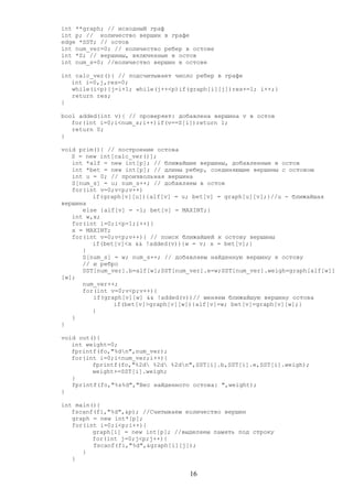 int **graph; // исходный граф
int p; // количество вершин в графе
edge *SST; // остов
int num_ver=0; // количество ребер в остове
int *S; // вершины, включенные в остов
int num_s=0; //количество вершин в остове
int calc_ver(){ // подсчитывает число ребер в графе
int i=0,j,res=0;
while(i<p){j=i+1; while(j++<p)if(graph[i][j])res+=1; i++;}
return res;
}
bool added(int v){ // проверяет: добавлена вершина v в остов
for(int i=0;i<num_s;i++)if(v==S[i])return 1;
return 0;
}
void prim(){ // построение остова
S = new int[calc_ver()];
int *alf = new int[p]; // ближайшие вершины, добавленные в остов
int *bet = new int[p]; // длины ребер, соединяющие вершины с остовом
int u = 0; // произвольная вершина
S[num_s] = u; num_s++; // добавляем в остов
for(int v=0;v<p;v++)
if(graph[v][u]){alf[v] = u; bet[v] = graph[u][v];}//u - ближайшая
вершина
else {alf[v] = -1; bet[v] = MAXINT;}
int w,x;
for(int i=0;i<p-1;i++){
x = MAXINT;
for(int v=0;v<p;v++){ // поиск ближайшей к остову вершины
if(bet[v]<x && !added(v)){w = v; x = bet[v];}
}
S[num_s] = w; num_s++; // добавляем найденную вершину к остову
// и ребро
SST[num_ver].b=alf[w];SST[num_ver].e=w;SST[num_ver].weigh=graph[alf[w]]
[w];
num_ver++;
for(int v=0;v<p;v++){
if(graph[v][w] && !added(v))// меняем ближайшую вершину остова
if(bet[v]>graph[v][w]){alf[v]=w; bet[v]=graph[v][w];}
}
}
}
void out(){
int weight=0;
fprintf(fo,"%dn",num_ver);
for(int i=0;i<num_ver;i++){
fprintf(fo,"%2d %2d %2dn",SST[i].b,SST[i].e,SST[i].weigh);
weight+=SST[i].weigh;
}
fprintf(fo,"%s%d","Вес найденного остова: ",weight);
}
int main(){
fscanf(fi,"%d",&p); //Считываем количество вершин
graph = new int*[p];
for(int i=0;i<p;i++){
graph[i] = new int[p]; //выделяем память под строку
for(int j=0;j<p;j++){
fscanf(fi,"%d",&graph[i][j]);
}
}
16
 