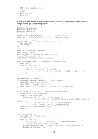 SST = new edge[calc_ver()];
prim();
out();
fcloseall();
return 0;
}
4. Построить остовное дерево минимальной стоимости для связанного взвешенного
графа, используя алгоритм Краскала.
#include <iostream.h>
#include <stdio.h>
#include <conio.h>
FILE* fi = fopen("k_graph.txt","r"); //Входной файл
FILE* fo = fopen("k_ostov.txt","w"); //Выходной файл
struct edge{ // Структура для хранения ребра
int beg,end;
int weigh;
};
edge *E; // массив с ребрами
edge *SST; //остов
int num_edge; //количество ребер в остове
int n; //количество ребер
bool *nov; //признак прохода вершины
void sort(edge *arr){ //сортировка ребер по весу
edge tmp;
for(int i=0;i<n-1;i++)
for(int j=n-1;j>i;j--)
if(arr[j].weigh<arr[j-1].weigh){
tmp = arr[j-1]; arr[j-1] = arr[j]; arr[j] = tmp;
}
}
int smezh(int v1,edge v2){
//определяет вершину смежную с v1 через ребро v2
if(v1==v2.beg)return(v2.end);
else if(v1==v2.end)return(v2.beg);
else return -1; // вершина v1 и ребро v2 не инцидентны
}
bool cycle(int v,int v0){ //определяет наличие цикла
nov[v] = 0; // v пройдена
for(int i=0;i<num_edge-1;i++)
if(smezh(v,SST[i])!=-1) //если смежны
if(smezh(v,SST[i])==v0)return 1; //из конца ребра пришли в
начало
else if(nov[smezh(v,SST[i])]) // новая вершина
if(cycle(smezh(v,SST[i]),v0))return 1;
nov[v] = 1; //возвращаемся назад
return 0;
}
void kruskal(){
num_edge = 0; //остов пуст
sort(E); // упорядочивание E по возрастанию веса
for(int i=0;i<n;i++){
SST[num_edge] = E[i]; num_edge++; //добавляем ребро
// если появляется цикл - удаляем
if(cycle(SST[num_edge-1].end,SST[num_edge-1].beg))num_edge--;
for(int i=0;i<n;i++)nov[i]=1;
17
 