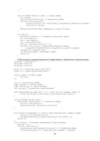 }
}
void out(edge *mas,int num){ // вывод ребер
int sum=0;
fprintf(fo,"%dn",num); // количество ребер
for(int i=0;i<num;i++){
fprintf(fo,"%d %d %3dn",mas[i].beg,mas[i].end,mas[i].weigh);
sum+=mas[i].weigh;
}
fprintf(fo,"%s%d","Вес найденного остова: ",sum);
}
int main(){
fscanf(fi,"%d",&n); //считываем количество ребер
E = new edge[n];
SST = new edge[n];
nov = new bool[n+1];
for(int i=0;i<n;i++)nov[i] = 1;
for(int i=0;i<n;i++) //заполняем множество ребер
fscanf(fi,"%d%d%d3",&E[i].beg,&E[i].end,&E[i].weigh);
kruskal(); //строим остов
out(SST,num_edge); //выводим в файл
return 0;
}
5.Для заданного неориентированного графа найдите максимальное паросочетание.
#include <iostream.h>
#include <stdio.h>
#include <conio.h>
FILE* fi = fopen("m_graph.txt","r");
FILE* fo = fopen("m_par.txt","w");
struct edge{ // ребро графа
int b,e;
};
int n; //количество ребер
edge *graph; // массив ребер
edge *matching; // паросочетание
int num_mat; //количество паросочетаний
bool smezh(edge q1,edge q2){ // 1 - если q1 и q2 смежны, иначе -0
return q1.b==q2.b||q1.b==q2.e||q1.e==q2.b||q1.e==q2.e;
}
void out(edge *m,int num){
fprintf(fo,"%dn",num); // количество ребер
for(int i=0;i<num;i++)
fprintf(fo,"%d %dn",m[i].b,m[i].e);
}
bool bad(){//возвращает 1, если в паросочетании есть смежное ребро
for(int i=0;i<num_mat-1;i++)
if(smezh(matching[i],matching[num_mat-1]))return 1;
return 0;
}
void solve(){ //находит максимальное паросочетание
num_mat = 0;
for(int i=0;i<n;i++){
matching[num_mat]=graph[i];num_mat++; // добавляем ребро
if(bad())num_mat--; // если уже есть смежные - удаляем
18
 