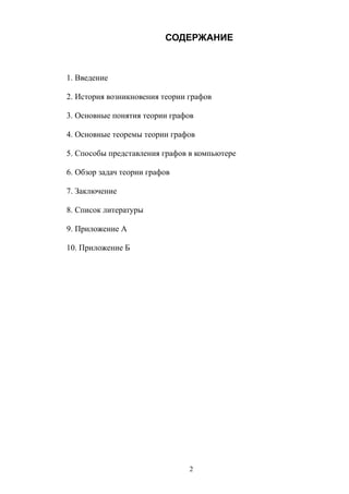СОДЕРЖАНИЕ
1. Введение
2. История возникновения теории графов
3. Основные понятия теории графов
4. Основные теоремы теории графов
5. Способы представления графов в компьютере
6. Обзор задач теории графов
7. Заключение
8. Список литературы
9. Приложение А
10. Приложение Б
2
 