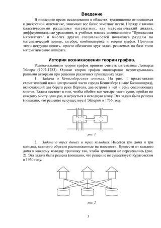 Введение
В последнее время исследования в областях, традиционно относящихся
к дискретной математике, занимают все более заметное место. Наряду с такими
классическими разделами математики, как математический анализ,
дифференциальные уравнения, в учебных планах специальности "Прикладная
математика" и многих других специальностей появились разделы по
математической логике, алгебре, комбинаторике и теории графов. Причины
этого нетрудно понять, просто обозначив круг задач, решаемых на базе этого
математического аппарата.
История возникновения теории графов.
Родоначальником теории графов принято считать математика Леонарда
Эйлера (1707-1783). Однако теория графов многократно переоткрывалась
разными авторами при решении различных прикладных задач.
1. Задача о Кенигсбергских мостах. На рис. 1 представлен
схематический план центральной части города Кенигсберг (ныне Калининград),
включающий два берега реки Перголя, два острова в ней и семь соединяющих
мостов. Задача состоит в том, чтобы обойти все четыре части суши, пройдя по
каждому мосту один раз, и вернуться в исходную точку. Эта задача была решена
(показано, что решение не существует) Эйлером в 1736 году.
рис. 1
2. Задача о трех домах и трех колодцах. Имеется три дома и три
колодца, каким-то образом расположенные на плоскости. Провести от каждого
дома к каждому колодцу тропинку так, чтобы тропинки не пересекались (рис.
2). Эта задача была решена (показано, что решение не существует) Куратовским
в 1930 году.
рис. 2
3
 