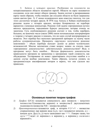 3. Задача о четырех красках. Разбиение на плоскости на
непересекающиеся области называется картой. Области на карте называются
соседними, если они имеют общую границу. Задача состоит в раскрашивании
карты таким образом, чтобы никакие две соседние области не были закрашены
одним цветом (рис. 3). С конца позапрошлого века известна гипотеза, что для
этого достаточно четырех красок. В 1976 году Аппель и Хейкен опубликовали
решение задачи о четырех красках, которое базировалось на переборе
вариантов с помощью компьютера. Решение этой задачи «программным путем»
явилось прецедентом, породившим бурную дискуссию, которая отнюдь не
закончена. Суть опубликованного решения состоит в том, чтобы перебрать
большое, но конечное число (около 2000) типов потенциальных контрпримеров
к теореме о четырех красках и показать, что ни один случай контрпримером не
является. Этот перебор был выполнен программой примерно за тысячу часов
работы суперкомпьютера. Проверить «вручную» полученное решение
невозможно – объем перебора выходит далеко за рамки человеческих
возможностей. Многие математики ставят вопрос: можно ли считать такое
«программное доказательство» действительным доказательством? Ведь в
программе могут быть ошибки… Методы формального доказательства
правильности программ не применимы к программам такой сложности, как
обсуждаемая. Тестирование не может гарантировать отсутствие ошибок и в
данном случае вообще невозможно. Таким образом, остается уповать на
программистскую квалификацию авторов и верить, что они сделали все
правильно.
Рис. 3
Основные понятия теории графов
1) Графом G(V,E) называется совокупность двух множеств – непустого
множества V(множества вершин) и множества E двухэлементных
подмножеств множества V(E – множество ребер).
2) Ориентированным называется граф, в котором V VE - множество
упорядоченных пар вершин вида (x,y), где x называется началом, а y –
концом дуги. Дугу (x, y) часто записывают как yx  . Говорят также, что
дуга yx  ведет от вершины x к вершине y, а вершина y смежная с
вершиной x.
4
1
2 2
3
4
 