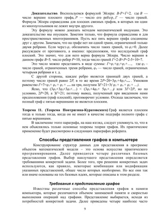 Доказательство. Воспользуемся формулой Эйлера: В-Р+Г=2, где В —
число вершин плоского графа, Р — число его ребер, Г — число граней.
Формула Эйлера справедлива для плоских связных графов, в которых ни один
из многоугольников не лежит внутри другого.
Эту формулу можно доказать методом математической индукции. Это
доказательство мы опускаем. Заметим только, что формула справедлива и для
пространственных многогранников. Пусть все пять вершин графа соединены
друг с другом. Замечаем, что на графе нет ни одной грани, ограниченной только
двумя ребрами. Если через φ1 обозначить число таких граней, то φ2=0. Далее
рассуждаем от противного, а именно: предположим, что исследуемый граф
плоский. Это значит, что для него верна формула Эйлера. Число вершин в
данном графе В=5, число ребер Р=10, тогда число граней Г=2-В+Р=2-5+10=7.
Это число можно представить в виде суммы: Г=φ1+φ2+φ3+…, где φ3 –
число граней, ограниченных тремя ребрами, φ4 — число граней, ограниченных
четырьмя ребрами и т. д.
С другой стороны, каждое ребро является границей двух граней, а
поэтому число граней равно 2Р, в то же время 2Р=20=3φ3+4φ4+... . Умножив
равенство Г=7=φ3+ φ4 + φ5 + … на три, получим ЗГ=21=3( φ3 + φ4 + φ5 + …).
Ясно, что (3φ3+3φ4+3φ5+…) < (3φ3+4φ4+ 5φ5+…) или 3Г<2Р, но по
условию, 2Р=20, а ЗГ=21; поэтому вывод, полученный при введенном нами
предположении (граф плоский), противоречит условию. Отсюда заключаем, что
полный граф с пятью вершинами не является плоским.
Теорема 11. (Теорема Понтрягина-Куратовского) Граф является плоским
тогда и только тогда, когда он не имеет в качестве подграфа полного графа с
пятью вершинами.
В заключение этого параграфа, на наш взгляд, следует упомянуть то, что в
нем объяснялись только основные теоремы теории графов. Их практическое
применение будет рассмотрено в следующих параграфах реферата.
Способы представления графов в компьютере
Конструирование структур данных для представления в программе
объектов математической модели – это основа искусства практического
программирования. Далее приводится четыре различных базовых
представления графов. Выбор наилучшего представления определяется
требованиями конкретной задачи. Более того, при решении конкретных задач
используются, как правило, некоторые комбинации или модификации
указанных представлений, общее число которых необозримо. Но все они так
или иначе основаны на тех базовых идеях, которые описаны в этом разделе.
Требования к представлению графов
Известны различные способы представления графов в памяти
компьютера, которые различаются объемом занимаемой памяти и скоростью
выполнения операций над графами. Представление выбирается, исходя из
потребностей конкретной задачи. Далее приведены четыре наиболее часто
9
 