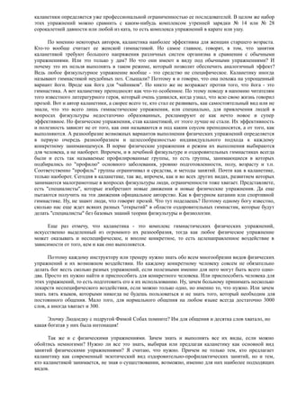 каланетики определяется уже профессиональной ограниченностью ее последователей. В целом же набор
этих упражнений можно сравнить с каким-нибудь комплексом утренней зарядки № 14 или № 28
сорокалетней давности или любой из ката, то есть комплекса упражнений в карате или ушу.
По мнению некоторых авторов, каланетика наиболее эффективна для женщин старшего возраста.
Кто-то вообще считает ее женской гимнастикой. Но самое главное, говорят, в том, что занятия
каланетикой требуют большого напряжения различных систем организма в сравнении с обычными
упражнениями. Или это только у дам? Но что они имеют в виду под обычными упражнениями? И
почему это их нельзя выполнять в таком режиме, который позволит обеспечить аналогичный эффект?
Ведь любое физкультурное упражнение вообще - это средство не специфическое. Каланетику иногда
называют гимнастикой неудобных поз. Слышали? Поэтому я и говорю, что она похожа на упрощенный
вариант йоги. Вроде как йога для "чайников". Но никто же не возражает против того, что йога - это
гимнастика. А вот каланетику преподносят как что-то особенное. По этому поводу я напомню читателям
того известного литературного героя, который очень удивился, когда узнал, что всю свою жизнь говорил
прозой. Вот и автор каланетики, а скорее всего те, кто стал ее развивать, как самостоятельный вид или не
знали, что это всего лишь гимнастические упражнения, или специально, для привлечения людей в
вопросах физкультуры недостаточно образованных, рекламируют ее как нечто новое и супер
эффективное. Но физические упражнения, став каланетикой, от этого лучше не стали. Их эффективность
и полезность зависит не от того, как они называются и под каким соусом преподносятся, а от того, как
выполняются. А разнообразие возможных вариантов выполнения физических упражнений определяется
в первую очередь разнообразием и целесообразностью индивидуального подхода к каждому
конкретному занимающемуся. В норме физические упражнения и режим их выполнения выбираются
для человека, а не наоборот. Впрочем, и в лечебной физкультуре и оздоровительных гимнастиках всегда
были и есть так называемые профилированные группы, то есть группы, занимающиеся в которых
подбирались по "профилю" основного заболевания, уровню подготовленности, полу, возрасту и т.п.
Соответственно "профиль" группы ограничивал и средства, и методы занятий. Почти как в каланетике,
только наоборот. Сегодня в каланетике, так же, впрочем, как и во всех других видах, развитием которых
занимаются малограмотные в вопросах физкультуры люди, ограниченности тоже хватает. Представляете,
есть "специалисты", которые изобретают новые движения и новые физические упражнения. Да еще
пытаются получить на эти движения официальное авторство. Как в фигурном катании или спортивной
гимнастике. Ну, не знают люди, что говорят прозой. Что тут поделаешь? Поэтому одному богу известно,
сколько нас еще ждет всяких разных "открытий" в области оздоровительных гимнастик, которые будут
делать "специалисты" без базовых знаний теории физкультуры и физиологии.
Еще раз отмечу, что каланетика - это комплекс гимнастических физических упражнений,
искусственно выделенный из огромного их разнообразия, тогда как любое физическое упражнение
может оказывать и неспецифическое, и вполне конкретное, то есть целенаправленное воздействие в
зависимости от того, кем и как оно выполняется.
Поэтому каждому инструктору или тренеру нужно знать обо всем многообразии видов физических
упражнений и их возможном воздействии. Но каждому конкретному человеку совсем не обязательно
делать бог весть сколько разных упражнений, если полезными именно для него могут быть всего одно-
два. Просто их нужно найти и приспособить для конкретного человека. Или приспособить человека для
этих упражнений, то есть подготовить его к их использованию. Ну, зачем больному принимать несколько
лекарств неспецифического воздействия, если можно только одно, но именно то, что нужно. Или зачем
знать пять языков, которыми никогда не будешь пользоваться и не знать того, который необходим для
постоянного общения. Мало того, для нормального общения на любом языке всегда достаточно 3000
слов, а иногда хватает и 300.
Элочку Людоедку с подругой Фимой Собах помните? Им для общения и десятка слов хватало, но
какая богатая у них была интонация!
Так же и с физическими упражнениями. Зачем знать и выполнять все их виды, если можно
обойтись немногими? Нужно ли все это знать, выбирая или предлагая каланетику как основной вид
занятий физическими упражнениями? Я считаю, что нужно. Причем не только тем, кто предлагает
каланетику как современный экзотический вид оздоровительно-профилактических занятий, но и тем,
кто каланетикой занимается, не зная о существовании, возможно, именно для них наиболее подходящих
видов.
 