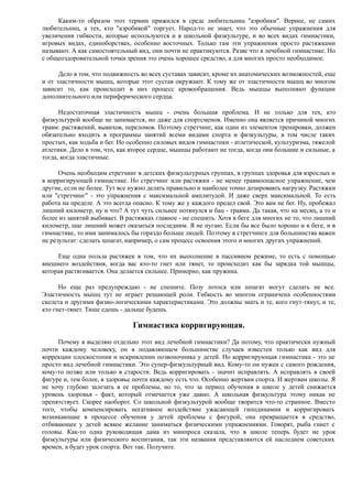 Каким-то образом этот термин прижился в среде любительниц "аэробики". Вернее, не самих
любительниц, а тех, кто "аэробикой" торгует. Народ-то не знает, что это обычные упражнения для
увеличения гибкости, которые используются и в школьной физкультуре, и во всех видах гимнастики,
игровых видах, единоборствах, особенно восточных. Только там эти упражнения просто растяжками
называют. А как самостоятельный вид, они почти не практикуются. Разве что в лечебной гимнастике. Но
с общеоздоровительной точки зрения это очень хорошее средство, а для многих просто необходимое.
Дело в том, что подвижность во всех суставах зависит, кроме их анатомических возможностей, еще
и от эластичности мышц, которые этот сустав окружают. К тому же от эластичности мышц во многом
зависит то, как происходит в них процесс кровообращения. Ведь мышцы выполняют функции
дополнительного или периферического сердца.
Недостаточная эластичность мышц - очень большая проблема. И не только для тех, кто
физкультурой вообще не занимается, но даже для спортсменов. Именно она является причиной многих
травм: растяжений, вывихов, переломов. Поэтому стретчинг, как один из элементов тренировки, должен
обязательно входить в программы занятий всеми видами спорта и физкультуры, в том числе таких
простых, как ходьба и бег. Но особенно силовых видов гимнастики - атлетической, культуризма, тяжелой
атлетики. Дело в том, что, как второе сердце, мышцы работают не тогда, когда они большие и сильные, а
тогда, когда эластичные.
Очень необходим стретчинг в детских физкультурных группах, в группах здоровья для взрослых и
в корригирующей гимнастике. Но стретчинг или растяжки - не менее травмоопасное упражнение, чем
другие, если не более. Тут все нужно делать правильно и наиболее точно дозировавть нагрузку. Растяжки
или "стретчинг" - это упражнения с максимальной амплитудой. И даже сверх максимальной. То есть
работа на пределе. А это всегда опасно. К тому же у каждого предел свой. Это вам не бег. Ну, пробежал
лишний километр, ну и что? А тут чуть сильнее потянулся и бац - травма. Да такая, что на месяц, а то и
более из занятий выбивает. В растяжках главное - не спешить. Хотя в беге для многих не то, что лишний
километр, шаг лишний может оказаться последним. Я не пугаю. Если бы все было хорошо и в беге, и в
гимнастике, то ими занималось бы гораздо больше людей. Поэтому в стретчинге для большинства важен
не результат: сделать шпагат, например, о сам процесс освоения этого и многих других упражнений.
Еще одна польза растяжек в том, что их выполнение в пассивном режиме, то есть с помощью
внешнего воздействия, когда вас кто-то гнет или тянет, то происходит как бы зарядка той мышцы,
которая растягивается. Она делается сильнее. Примерно, как пружина.
Но еще раз предупреждаю - не спешите. Позу лотоса или шпагат могут сделать не все.
Эластичность мышц тут не играет решающей роли. Гибкость во многом ограничена особенностями
скелета и другими физио-логическими характеристиками. Это должны знать и те, кого гнут-тянут, и те,
кто гнет-тянет. Тише едешь - дальше будешь.
Гимнастика корригирующая.
Почему я выделяю отдельно этот вид лечебной гимнастики? Да потому, что практически нужный
почти каждому человеку, он в подавляющем большинстве случаев известен только как вид для
коррекции плоскостопия и искривлении позвоночника у детей. Но корригирующая гимнастика - это не
просто вид лечебной гимнастики. Это супер-физкультурный вид. Кому-то он нужен с самого рождения,
кому-то позже или только в старости. Ведь корригировать - значит исправлять. А исправлять в своей
фигуре и, тем более, в здоровье почти каждому есть что. Особенно жертвам спорта. И жертвам школы. Я
не хочу глубоко залезать в ее проблемы, но то, что за период обучения в школе у детей снижается
уровень здоровья - факт, который отмечается уже давно. А школьная физкультура этому никак не
препятствует. Скорее наоборот. Со школьной физкультурой вообще творится что-то странное. Вместо
того, чтобы компенсировать негативное воздействие ужасающей гиподинамии и корригировать
возникающие в процессе обучения у детей проблемы с фигурой, она превращается в средство,
отбивающее у детей всякое желание заниматься физическими упражнениями. Говорят, рыба гниет с
головы. Как-то одна руководящая дама из минпроса сказала, что в школе теперь будет не урок
физкультуры или физического воспитания, так эти названия представляются ей наследием советских
времен, а будет урок спорта. Вот так. Получите.
 