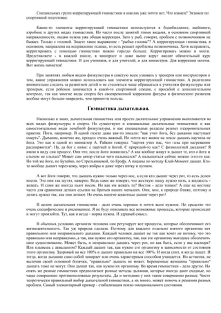 Специальных групп корригирующей гимнастики в школах уже почти нет. Что взамен? Экзамен по
спортивной подготовке.
Какие-то элементы корригирующей гимнастики используются в бодибилдинге, шейпинге,
аэробике и других видах гимнастики. Но часто после занятий этими видами, в основном спортивной
направленности, людям нужна уже общая коррекция. Зато у рыб, говорят, проблем с позвоночником не
бывает. Только с головой. Знаете такое выражение - "рыбьи головы"? А корригирующая гимнастика, в
основном, направлена на исправление осанки, то есть решает проблемы позвоночника. Хотя исправлять,
корригировать с помощью гимнастики можно гораздо больше. Корригировать можно и мозги.
Представляете - в каждой школе, в минпросе и даже выше вдруг вводят обязательный курс
корригирующей гимнастики. И для учеников, и для учителей, и для министров. Для коррекции мозгов.
Вот жизнь начнется!
При занятиях любым видом физкультуры я советую всем узнавать у тренеров или инструкторов о
том, какие упражнения можно использовать как элементы корригирующей гимнастики. А родителям
внимательно следить за развитием детей и не стесняться чаще обращаться к учителям физкультуры или
тренерам, если ребенок занимается в какой-то спортивной секции, с просьбой о дополнительном
контроле, так как многие виды спорта без своевременной коррекции фигуры и физического развития
вообще могут больше навредить, чем принести пользы.
Гимнастика дыхательная.
Насколько я знаю, дыхательная гимнастика или просто дыхательные упражнения выполняются во
всех видах физкультуры и спорта. Но существуют и специальные дыхательные гимнастики: и как
самостоятельные виды лечебной физкультуры, и как специальные разделы разных оздоровительных
практик. Йоги, например. В одной газете даже как-то писали: "как учит йога, без дыхания наступает
смерть". Дыхание, конечно же, процесс очень важный. Но почти все живое на земле дышать научила не
йога. Это как в одной из миниатюр А. Райкин говорил: "партия учит нас, что газы при нагревании
расширяются". Ну, да бог с ними: с партией и йогой. С природой-то как? С физиологией дыхания? Я
имею в виду сам процесс. Они что, после йоги появились? А как вообще живут и дышат те, кто о йоге и
слыхом не слыхал? Может сам автор статьи чего надышался? А надышаться сейчас можно о-го-го как.
По той же йоге, по Бутейко, по Стрельниковой, по Грофу. А пацаны по методу Клей-Момент дышат. Кто-
то вообще дышит через кожу, через жабры и даже через пятку и пупком.
А вот йоги говорят, что дышать нужно только через нос, а если кто дышит через рот, то есть долен
носом. Это они так шутят, наверно. Ведь сами же говорят, что жесткую пищу нужно пить, а жидкость -
жевать. И сами же иногда пьют носом. Но как им жевать то? Восток - дело тонкое! А еще на востоке
часто для сравнения делают ссылки на братьев наших меньших. Они, мол, к природе ближе, поэтому и
делать нужно так, как они делают. Но очень многие животные дышат через рот!
В целом дыхательная гимнастика - дело очень хорошее и почти всем нужное. Но средство это
очень специфическое и рискованное. Я не буду описывать все возможные процессы, которые происходят
и могут произойти. Тут, как и везде - норма нужна. И здравый смысл.
В обычных условиях организм человека сам регулирует все процессы, которые обеспечивают его
жизнедеятельность. Так уж природа сделала. Поэтому для каждого отдельно взятого организма нет
правильного или неправильного дыхания. Каждый человек дышит не так как хочет не потому, что это
правильно или неправильно, а так, как нужно его организму, так, как его организму выгоднее обеспечить
свое существование. Может быть, и неправильно дышать через рот, но как быть, если у вас насморк?
Или плывешь с аквалангом? Каждый дышит так, как нужно его организму в зависимости от состояния
этого организма. Здоровый на все 100% и дышит правильно на все 100%. И когда спит, и когда пашет. И
тогда, когда дыхание само собой замирает или очень характерным способом учащается. Но астматик, не
вылечив своей основной болячки, "правильно" дышать не может. Беременные женщины "правильно"
дышать тоже не могут. Они дышат так, как нужно их организму. Во время гимнастики - дело другое. Но
опять же разные гимнастики предполагают разные методы дыхания, которые иногда дают сходные, но
чаще совершенно противоположные результаты. Да и методики у них такие совершенно разные. Чисто
теоретически правильный выбор дыхательной гимнастики, а их много, может помочь в решении разных
проблем. Самый элементарный пример - стабилизация психо-эмоционального состояния.
 