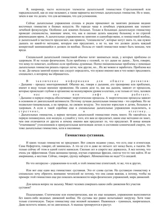 Я, например, часто использую элементы дыхательной гимнастики Стрельниковой или
парадоксальной, как ее еще называют, а также варианты восточных дыхательных гимнастик. Но я знаю,
зачем и как это делать: что для активации, что для успокоения.
Сейчас дыхательные упражнения сплошь и рядом применяют на занятиях разными видами
восточных гимнастик и боевых искусств. Но гораздо чаще в лечебных учреждениях как элемент
лечебной физкультуры. Особенно для лежачих больных. Только в больницах дыхательную гимнастику
проводят специалисты, знающие зачем, что, как и сколько делать каждому больному и по строгой
рекомендации врача. А дыхательные упражнения на занятиях и единоборствами, и гимнастикой вообще,
и дыхательной в частности предлагают, как правило, "специалисты", которые могут знать то, как нужно
дышать по какой-то методике, которую они предлагают, а не то, как это должен делать каждый
конкретный занимающийся и должен ли вообще. Пользы от такой гимнастики может быть меньше, чем
вреда.
Специальной дыхательной гимнастикой обычно хотят заниматься люди, у которых проблемы со
здоровьем. И не только физическим. Если проблемы с головой, то тут дыши не дыши... Хотя, говорят,
что кому-то помогает, особенно если проблемы душевные. Психо-эмоциональные проблемы с помощью
дыхательных гимнастик решать гораздо легче, чем другие, но... Их же можно и заработать. Проблема все
та же. До начала занятий нужно как следует определить, что нужно именно вам и что может предложить
специалист, к которому вы обращаетесь.
В з а к л ю ч е н и е и н ф о р м а ц и я д л я о б щ е г о р а з в и т и я :
- Дыхание - процесс многоуровневый. Обычно же, говоря о дыхании, его тренировке или проблемах,
имеют в виду только внешнее проявление. На самом деле то, как мы дышим, зависит от процессов,
которые происходят глубоко в организме на молекулярном уровне в клетках, а не только от того, заложен
у н а с н о с и л и л и ф т н е р а б о т а е т .
- Дыхание в первую очередь обеспечивает энергетические процессы. А энергетические процессы зависят
в основном от двигательной активности. Поэтому лучшая дыхательная гимнастика - это аэробика. Но не
подвально-танцевальная, а на природе, на свежем воздухе. Это полезно взрослым и детям, больным и
здоровым. А если к такой аэробике еще и специальные дыхательные упражнения подключить, и
с т р е т ч и н г , и а т л е т и к у . . .
- Дыхательных гимнастик, а вернее методик дыхательной гимнастики очень много. Не хватайтесь за
первую попавшуюся, или модную, а узнайте у того, кто вам ее предлагает, какие еще методики он знает,
чем они отличаются от других и почему именно вам предлагает то, что предлагает. В конце концов
"откачивание" утопленников и принудительная вентиляция легких в состоянии клинической смерти, это
тоже дыхательные гимнастики, хотя и пассивные.
Гимнастика суставная.
И каких только гимнастик не придумают. Вот совсем недавно узнал, что есть еще и египетская.
Сама Нефертити, говорят, ей занималась. А это не сто и даже не пятьсот лет назад было, а тысячи. Но
только сейчас об этом в одной газете написали. Сколько лет в секрете все держалось. А все потому, что
очень уж эффективная. Одна женщина-тренер, изучая старинные фрески, смогла что-то там найти. И не
американка, а местная. Сейчас, говорят, группу набирает. Абонементика не надо? Со скидкой.
Но что интересно - упражнения-то в ней, в этой гимнастике египетской, те же, что в других.
Или вот еще один вид гимнастики: суставная. Это от слова сустав. На суставную гимнастику я
специально хочу обратить внимание читателей не потому, что она самая важная, а потому, чтобы на
примере этой гимнастики еще раз показать возможности мира физических упражнений, мира движений.
Для начала вопрос на засыпку. Может человек совершать какие-либо движения без участия
суставов?
Подсказываю. Статические или изометрические, как их еще называют, упражнения выполняются
без каких-либо видимых движений вообще. Но суставы все равно испытывают нагрузку. Хотя тоже
только статическую. Такую гимнастику еще волевой называют. Пыжишься - тужишься, напрягаешься.
Даже вспотеть можно, но не двигаешься. А мышцы тренируются и растут.
 