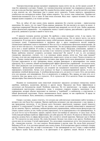 Электростимуляторы разные вызывают напряжение мышц почти так же, но без ваших усилий. И
тоже без движения в суставах. Говорят, что электростимулятор заставляет так сокращаться мышцы, что
они аж в семь раз быстрее сжигают жир! Ну, языком болтать может каждый - он же без костей и суставов
в нем, конечно же, нет. Некоторые еще и ушами могут шевелить. Глазом моргнуть, прищуриться,
улыбнуться или нахмуриться можно. Рожу можно скорчить. Это, кстати, тоже гимнастика. Лицевая или
мимическая называется. Есть и такая. И тоже очень полезная. Ведь лицо - зеркало человека. Его тоже в
порядке нужно содержать, а не только суставы.
Чуть не забыл об еще одном очень важном движении без участия суставов - перистальтика
кишечника. Не знаете, что это такое? Очень важные движения. Но они внутри и их никто не видит. А
сердечные сокращения? Внутри нас вообще огромный мир движений, но я не об этом. Любое движение,
любое физической упражнение - это сокращение мышц с одной стороны, расслабление с другой и, как
результат, движение в суставе и какой-то части тела.
У каждого человека десятки суставов. Но проблем с ними возникает сотни. А вы знаете, что
вообще представляет из себя сустав? Ведь это очень сложная штука. Это не просто место, где кости
соединяются. В суставе кости закреплены между собой разными связками и упакованы в специальную
суставную сумку. Соприкасающиеся и трущиеся друг о друга поверхности костей покрыты
специальным хрящевым слоем и смазываются. Кое-где есть и специальные прокладки-амортизаторы. Да
мало ли чего там еще есть. А посмотрите на позвоночник. Это же суперсуставное сооружение! А сколько
из-за него у людей проблем. И голове, и...тому, что ниже спины. Нагрузкам, изменениям, травмам и
болячкам у человека подвержены все суставы и все элементы суставов. Одни больше, другие меньше.
Какие проблемы помогает устранять суставная гимнастика? Не знаете? А вот те, кто суставную
гимнастику предлагают, считают, что с ее помощью можно решать почти все. Еще одна панацея?
Суставы, если они уже повреждены, от гимнастики, скорее всего, лучше не станут. Чудеса случаются, но
редко. Однако гимнастикой для укрепления суставов даже врачи почти всем рекомендуют заниматься.
Суставы укрепляются за счет тренировки мышц, которые фиксируют и предотвращают тем самым
перегрузку. Ну и, конечно, общий неспецифический эффект физических упражнений - он полезен всем.
Что такое радикулит или остеохондроз знаете? А что в этих случаях почти всем рекомендуют врачи?
Правильно - физкультурой заниматься для создания так называемого мышечного корсета. Чтобы не
перегружать позвоночник. Лучше, если делаться это будет в специализированной группе, то есть по
программе лечебной физкультуры. А лечебная физкультура есть для всего и от всего. Есть для суставов,
есть для дыхания, для пищеварения. Есть от радикулита, от инфаркта. Вот, правда, не знаю есть ли от
глупости. Для ума, вроде, есть, а от глупости... И от глупости нет. И от наглости. Разве что пассивная:
массаж-порка. Она помогла бы многим.
Недавно по телевидению один известный специалист предлагал суставную гимнастику взамен
аэробике, шейпинга, каланетики, фитнеса и других видов. Предлагал как более эффективную и
доступную для большинства людей. Особенно взрослых. Но что замечательно - на кадрах, которые
сопровождали выступление специалиста, люди, в основном старшего возраста, выполняли те же
упражнения, которые обычно выполняют на занятиях и "аэробикой", и шейпингом, и стретчингом, и
общей физической подготовки. Одеты занимающиеся были, правда, не как аэробистки. И вроде не
скакали и не визжали. Хотя, занимались, в основном, женщины.
Говоря о суставах, нужно отметить, что сегодня уже действительно невозможно найти человека, у
которого все они были бы в порядке. Причем проблемы возникают уже при рождении: и как травмы, и
как врожденные патологии. А что больше всего беспокоит практически здоровых людей пожилого
возраста? А спортсменов? Суставы! Что же теперь - всем только суставной гимнастикой и заниматься?
Да нет конечно. Просто, занимаясь любыми физическим упражнениями, любым видом физкультуры или
спорта, нужно следить за тем, чтобы суставы укреплялись, но не перегружались и не травмировались. А
уж если что-то где-то беспокоит, трещит, скрепит, болит или вообще не двигается, то здесь надо...Надо,
чтобы каждый выбирал наиболее эффективное для себя средство. Их много. И совсем не обязательно эти
средства должны быть из сферы физкультуры. Вот случай из личной практики. Приходит как-то бабуля
лет 70 и жалуется на одно колено. Ну, очень беспокоит. Больше чем спина и все другое. Особенно при
спуске вниз по лестнице. Случай характерный. Это, когда вверх подниматься легче, чем спускаться вниз.
Да - гимнастика полезна - это она слышала. Физиотерапия и массаж тоже. Но, когда будет результат?
Бабушке-то70 лет. А по лестнице каждый день ходить нужно. Я ей посоветовал просто изменить технику
спуска. Помогло сразу. Нет, не лифт я посоветовал. У нас тренажерный зал на 5 этаже, а лифта вообще
нет. Просто нужно быть реалистом, а не фантазером и не дурачить людей. Нельзя в этом деле
 