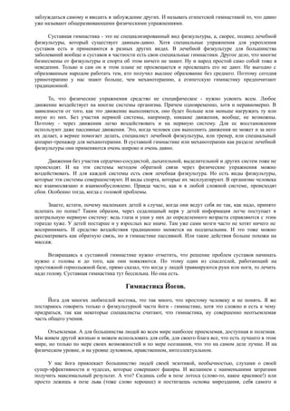 заблуждаться самому и вводить в заблуждение других. И называть египетской гимнастикой то, что давно
уже называют общеразвивающими физическими упражнениями.
Суставная гимнастика - это не специализированный вид физкультуры, а, скорее, подвид лечебной
физкультуры, который существует давным-давно. Хотя специальные упражнения для укрепления
суставов есть и применяются в разных других видах. В лечебной физкультуре для большинства
заболеваний вообще и суставов в частности есть свои специальные гимнастики. Другое дело, что многие
бизнесмены от физкультуры и спорта об этом ничего не знают. Ну и народ простой само собой тоже в
неведении. Только и сам он в этом плане не просвещается и просвещать его не дают. Не выгодно с
образованным народом работать тем, кто получил высшее образование без среднего. Поэтому сегодня
уринотерапию у нас знают больше, чем механотерапию, а египетскую гимнастику предпочитают
традиционной.
То, что физические упражнения средство не специфическое - нужно усвоить всем. Любое
движение воздействует на многие системы организма. Причем одновременно, хотя и неравномерно. В
зависимости от того, как это движение выполняется, оно будет больше или меньше нагружать ту или
иную из них. Без участия нервной системы, например, никакие движения, вообще, не возможны.
Поэтому - через движения легко воздействовать и на нервную систему. Для ее восстановления
используют даже пассивные движения. Это, когда человек сам выполнить движения не может и за него
их делает, а вернее помогает делать, специалист лечебной физкультуры, или тренер, или специальный
аппарат-тренажер для механотерапии. В суставной гимнастике или механотерапии как разделе лечебной
физкультуры они применяются очень широко и очень давно.
Движения без участия сердечно-сосудистой, дыхательной, выделительной и других систем тоже не
происходят. И на эти системы методом обратной связи через физические упражнения можно
воздействовать. И для каждой системы есть своя лечебная физкультура. Но есть виды физкультуры,
которые эти системы совершенствуют. И виды спорта, которые их эксплуатируют. В организме человека
все взаимосвязано и взаимообусловлено. Правда часто, как и в любой сложной системе, происходят
сбои. Особенно тогда, когда с головой проблемы.
Знаете, кстати, почему маленьких детей в случае, когда они ведут себя не так, как надо, принято
шлепать по попке? Таким образом, через седалищный нерв у детей информация легче поступает в
центральную нервную систему: ведь глаза и уши у них до определенного возраста справляются с этим
гораздо хуже. У детей постарше и у взрослых все иначе. Там уже сами мозги часто не хотят ничего не
воспринимать. И средство воздействия традиционно меняется на подзатыльник. И это тоже можно
рассматривать как обратную связь, но в гимнастике пассивной. Или такие действия больше похожи на
массаж.
Возвращаясь к суставной гимнастике нужно отметить, что решение проблем суставов начинать
нужно с головы и до того, как они появляются. По этому один из спасателей, работающий на
престижной горнолыжной базе, прямо сказал, что когда у людей травмируются руки или ноги, то лечить
надо голову. Суставная гимнастика тут бессильна. Но она есть.
Гимнастика Йогов.
Йога для многих любителей востока, это так много, что простому человеку и не понять. Я же
постараюсь говорить только о физкультурной части йоги - гимнастике, хотя это сложно и есть к чему
придраться, так как некоторые специалисты считают, что гимнастика, ну совершенно неотъемлемая
часть общего учения.
Отъемлемая. А для большинства людей во всем мире наиболее приемлемая, доступная и полезная.
Мы живем другой жизнью и можем использовать для себя, для своего блага все, что есть лучшего в этом
мире, но только по мере своих возможностей и по мере осознания, что это на самом деле лучше. И на
физическом уровне, и на уровне духовном, нравственном, интеллектуальном.
У нас йога привлекает большинство людей своей экзотикой, необычностью, слухами о своей
супер-эффективности и чудесах, которые совершают факиры. И желанием с наименьшими затратами
получить максимальный результат. А что? Сидишь себе в позе лотоса (слово-то, какое красивое!) или
просто лежишь в позе льва (тоже слово хорошее) и постигаешь основы мироздания, себя самого и
 