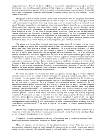 совершенствуешься. Это вам не бег от инфаркта и не занятия в тренажерном зале. Да и на йогов
посмотрите - они спокойные, неторопливые, никуда не рвутся, не спешат. И вроде даже не работают
нигде, а только совершенствуются. Не то, что эти спортсмены аэробистки-культуристки или бегуны. Все
куда-то рвутся, активные, поджарые, мускулистые. А главное: тренируются до пота. А йога... - это же
совсем другое дело!
Интересно, а сколько людей в самой Индии йогой занимаются? Хотя бы на уровне гимнастики.
Или для них йога бывает только оптом? Но самый главный вопрос вот в чем: если этот народ обладает
такой ценной системой-учением, то почему он сам уже сотни лет нищий и убогий в основной своей
массе? Или так и должно быть в соответствии с тем же учением? Скорее всего. Не зря восток, в смысле
общечеловеческого развития, явно проигрывает западу. И, скорее всего, именно благодаря своим
учениям, которые готовят человека не к жизни реальной, а к той, которая будет, но в мире ином. А там
блага земные не в цене. Тот же подъем, который вывел некоторые страны востока на общемировой
уровень, происходит не благодаря, а вопреки их давним традициям. Они просто приняли западную
модель развития. Пока главным образом в экономике, но подтягивается и социальная сфера. А с ней и
физкультура. На Востоке, в том числе и в Индии уже и в футбол во всю играют, и бегают. И гимнастикой
занимаются, в том числе и своей родной, но не так, как раньше, а по западным образцам.
Мы живем не в Индии. Но в основной своей массе также плохо. И уже давно, если не сказать
всегда. Кружки же и школы йоги появились совсем недавно, так что говорить о влиянии йоги на нашу
жизнь пока рано. Разве что как в Индии - на избранных. Но в целом вполне возможно, что наши
традиционные системы-учения не хуже йоги. В смысле тормоза для развития. Подумайте об этом. Чем
наш путь в никуда хуже индийского? Но при правильном использовании йога, как и все остальное
вообще, действительно полезное и эффективное средство. В той же системе лечебной физкультуры как
корригирующая и дыхательная гимнастики, в тех же группах здоровья и общей физической подготовки.
И взрослым, и детям, и больным для выздоровления, и здоровым для его совершенствования. И
мужчинам, и женщинам, конечно. Здесь, правда, интересная проблема. Почему-то в группах йоги,
особенно не физкультурных, а... Как бы это их назвать? Психофилософского совершенствования, что ли?
Так вот - в этих группах подавляющее большинство занимающихся - женщины. С чего бы это? Да и
вообще у нас йогой женщин занимается гораздо больше, чем мужчин. Причем женщин, если можно так
сказать, социально не адаптированных, не устроенных.
В общем же, говоря об использовании йоги как средства физкультуры, я советую обратить
внимание каждого на то, что он хочет от йоги, и что она может дать, в чем может помочь. Вернее не йога
как таковая - она дать может очень много и гораздо больше, чем можно представить. Но столько же и
взять, между прочим. Поэтому внимание главным образом нужно обращать на того человека, который
взял на себя роль гуру-учителя. Йога, в основном, это статический вариант гимнастики. То есть
малоподвижный или вообще неподвижный. Хотя переход из позы в позу для многих - это уже динамика.
Использовать можно и то, и другое. Главное делать что надо, как надо и сколько надо. Омар Хайям,
например, давным-давно говорил, что даже вино пить можно всем. Знать нужно только с кем, когда и
сколько. Рецепт универсальный. В том числе и для йоги. В связи с этим подумайте о том, какая в
сущности разница - сидеть в какой-нибудь позе лотоса на полу или, закинув ногу за ногу, в кресле у
телевизора? А школьники как сидят за партами? И не час - два, а целыми днями. Это вам не на гвоздях
или битом стекле фокусы показывать. Ни один йог такого не выдержит. А дети ничего - не терпят.
Почему же одно - йога, а другое - нет? Почему одно полезно, а другое вредно? А кто-нибудь вообще
здоровье самих йогов проверял? И чего такого ценного в плане совершенствования человека, хотя бы в
самой Индии, они совершили? У нас врачи и учителя - те же гуру. Но сами-то насквозь больные. А
других учат, учат
Нужно знать конкретно разницу между йогой и другими видами занятий. Она должна быть в
результате, существовать объективно, реально, а не только в вашей голове. Иначе толку мало будет. Разве
что вас интересует сам процесс, а не его результат.
Юмористы уже давно рассказывают, как одну любительницу йоги из какой-то асаны пришлось в
нормальное состояние приводить в больнице под общим наркозом.
Йога, не панацея: ни на личном, ни на общечеловеческом уровне. Хотя для кого-то это
действительно последний шанс. А может первый. Во всяком случае, хороший учитель-гуру, если он
вообще человек хороший, образованный, умный и честный, найдет, что посоветовать и предложить
 