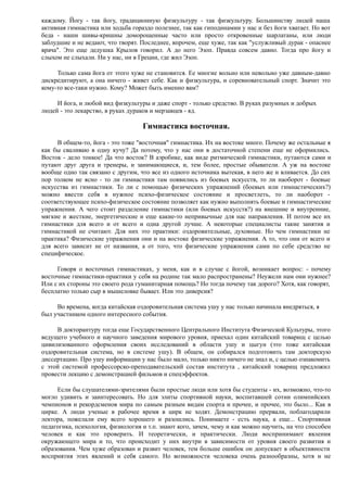 каждому. Йогу - так йогу, традиционную физкультуру - так физкультуру. Большинству людей наша
активная гимнастика или ходьба гораздо полезнее, так как гиподинамии у нас и без йоги хватает. Но вот
беда - наши шивы-кришны доморощенные часто или просто откровенные шарлатаны, или люди
заблудшие и не ведают, что творят. Последнее, впрочем, еще хуже, так как "услужливый дурак - опаснее
врача". Это еще дедушка Крылов говорил. А до него Эзоп. Правда совсем давно. Тогда про йогу и
слыхом не слыхали. Ни у нас, ни в Греции, где жил Эзоп.
Только сама йога от этого хуже не становится. Ее многие вольно или невольно уже давным-давно
дискредитируют, а она ничего - живет себе. Как и физкультура, и соревновательный спорт. Значит это
кому-то все-таки нужно. Кому? Может быть именно вам?
И йога, и любой вид физкультуры и даже спорт - только средство. В руках разумных и добрых
людей - это лекарство, в руках дураков и мерзавцев - яд.
Гимнастика восточная.
В общем-то, йога - это тоже "восточная" гимнастика. Их на востоке много. Почему же остальные я
как бы сваливаю в одну кучу? Да потому, что у нас они в достаточной степени еще не оформились.
Восток - дело тонкое! Да что восток? В аэробике, как виде ритмической гимнастики, путаются сами и
путают друг друга и тренеры, и занимающиеся, и, тем более, простые обыватели. А уж на востоке
вообще одно так связано с другим, что все из одного источника вытекая, в него же и вливается. До сих
пор толком не ясно - то ли гимнастики там появились из боевых искусств, то ли наоборот - боевые
искусства из гимнастики. То ли с помощью физических упражнений (боевых или гимнастических?)
можно ввести себя в нужное психо-физическое состояние и просветлеть, то ли наоборот -
соответствующее психо-физическое состояние позволяет как нужно выполнять боевые и гимнастические
упражнения. А чего стоит разделение гимнастики (или боевых искусств?) на внешние и внутренние,
мягкие и жесткие, энергетические и еще какие-то непривычные для нас направления. И потом все их
гимнастики для всего и от всего и одна другой лучше. А некоторые специалисты такие занятия и
гимнастикой не считают. Для них это практики: оздоровительные, духовные. Но чем гимнастики не
практика? Физические упражнения они и на востоке физические упражнения. А то, что они от всего и
для всего зависит не от названия, а от того, что физические упражнения сами по себе средство не
специфическое.
Говоря о восточных гимнастиках, у меня, как и в случае с йогой, возникает вопрос: - почему
восточные гимнастики-практики у себя на родине так мало распространены? Неужели нам они нужнее?
Или с их стороны это своего рода гуманитарная помощь? Но тогда почему так дорого? Хотя, как говорят,
бесплатно только сыр в мышеловке бывает. Или это диверсия?
Во времена, когда китайская оздоровительная система ушу у нас только начинала внедряться, я
был участником одного интересного события.
В докторантуру тогда еще Государственного Центрального Института Физической Культуры, этого
ведущего учебного и научного заведения мирового уровня, приехал один китайский товарищ с целью
цивилизованного оформления своих исследований в области ушу и цыгун (это тоже китайская
оздоровительная система, но в системе ушу). В общем, он собирался подготовить там докторскую
диссертацию. Про ушу информации у нас было мало, только никто ничего не знал и, с целью ознакомить
с этой системой профессорско-преподавательский состав института , китайский товарищ предложил
провести лекцию с демонстрацией фильмов и спецэффектов.
Если бы слушателями-зрителями были простые люди или хотя бы студенты - их, возможно, что-то
могло удивить и заинтересовать. Но для элиты спортивной науки, воспитавшей сотни олимпийских
чемпионов и рекордсменов мира по самым разным видам спорта и прочее, и прочее, это было... Как в
цирке. А люди ученые в рабочее время в цирк не ходят. Демонстрацию прервали, поблагодарили
лектора, пожелали ему всего хорошего и разошлись. Понимаете - есть наука, а еще... Спортивная
педагогика, психология, физиология и т.п. знают кого, зачем, чему и как можно научить, на что способен
человек и как это проверить. И теоретически, и практически. Люди воспринимают явления
окружающего мира и то, что происходит у них внутри в зависимости от уровня своего развития и
образования. Чем хуже образован и развит человек, тем больше ошибок он допускает в объективности
восприятия этих явлений и себя самого. Но возможности человека очень разнообразны, хотя и не
 