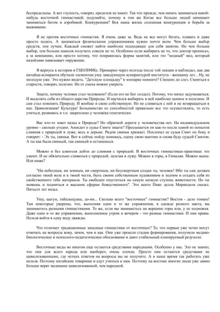 беспредельны. А вот глупость, говорят, пределов не имеет. Так что прежде, чем начать заниматься какой-
нибудь восточной гимнастикой, подумайте, почему в том же Китае все больше людей начинают
заниматься бегом и аэробикой. Конкуренция? Вся наша жизнь сплошная конкуренция и борьба за
выживание.
Я не против восточных гимнастик. Я очень даже за. Ведь не все могут бегать, плавать и даже
просто ходить. А заниматься физическими упражнениями нужно почти всем. Чем больше выбор
средств, тем лучше. Каждый сможет найти наиболее подходящее для себя занятие. Но чем больше
выбор, тем больше шансов получить совсем не то. Особенно если выбирать не то, что доктор прописал,
а за компанию, или просто потому, что понравилась форма занятий, или это "модный" вид, который
назойливо навязывает окружение.
Я вернусь к истории в ГЦОЛИФКе. Примерно через полгода после той лекции я наблюдал, как два
китайца-аспиранта обучали элементам ушу заведующую аспирантурой института - женщину лет... Ну, не
молодую уже. Это нужно видеть. "Детскую площадку" в зоопарке помните? Смешно до слез. Смеяться к
старости, говорят, полезно. Но от смеха можно умереть.
Знаете, почему человек стал человеком? (Если его не Бог создал). Потому, что начал задумываться.
И выделять себя из общего царства Природы. И научился выбирать в ней наиболее ценное и полезное. И
сам стал изменять Природу. И вообще и свою собственную. Но не сливаться с ней и не возвращаться в
нее. Цивилизация! Культура! Большинство из способностей правильно все это осуществлять, то есть
учиться, развивать и т.п. закреплено у человека генетически.
Вас кто-то зовет назад к Природе? Но обратной дороги у человечества нет. На индивидуальном
уровне - сколько угодно. Анекдот о судье Смите знаете? Просыпается он как-то после одной из попыток
слияния с природой в луже, весь в дерьме. Рядом свинья хрюкает. Похлопал ее судья Смит по боку и
говорит: - Эх ты, свинья. Вот я сейчас пойду помоюсь, одену свою мантию и снова буду судьей Смитом.
А ты как была свиньей, так свиньей и останешься.
Можно и без алкоголя дойти до слияния с природой. В восточных гимнастиках-практиках это
умеют. И не обязательно сливаться с природой, залезая в лужу. Можно в горы, в Гималаи. Можно выше.
Или ниже?
"Ни небесным, ни земным, ни смертным, ни бессмертным создан ты, человек! Ибо ты сам должен
согласно твоей воле и к твоей чести, быть своим собственным художником и зодчим и создать себя из
свойственного тебе материала. Ты свободен опуститься на самую низкую ступень животности. Но ты
можешь и подняться к высшим сферам божественного". Это некто Пико делла Мирандола сказал.
Пятьсот лет назад.
Ушу, цыгун, тайцзыцуань, до-ин... Сколько всего "восточных" гимнастик? Восток - дело тонкое!
Там некоторые уверены, что, выполняя одни и те же упражнения, в одежде разного цвета, вы
занимаетесь разными гимнастиками. То же, если вы занимаетесь на вершине горы или, у ее подножья.
Даже одно и то же упражнение, выполненное утром и вечером - это разные гимнастики. И они правы.
Нельзя войти в одну воду дважды.
Что отличает традиционные западные гимнастики от восточных? То, что первые уже четко могут
отвечать на вопросы кому, зачем, чем и как. Они уже прошли стадии формирования, получили медико-
биологическое и психолого-педагогическое обоснование и дают стабильный планируемый результат.
Восточные виды во многом еще остаются средствами народными. Особенно у нас. Это не значит,
что они для всего народа или наоборот, очень плохие. Просто они остаются средствами не
цивилизованными, где четких ответов на вопросы вы не получите. А в наше время так работать уже
нельзя. Поэтому китайские товарищи и едут учиться к нам. Поэтому на востоке многие люди уже давно
больше верят медицине цивилизованной, чем народной.
 